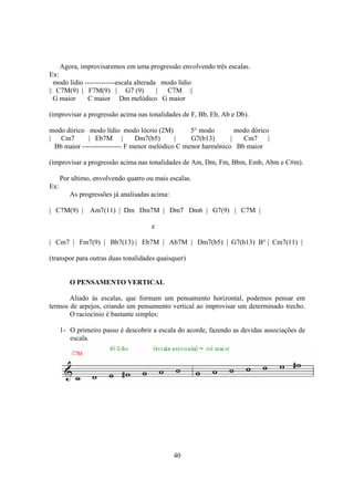 40
Agora, improvisaremos em uma progressão envolvendo três escalas.
Ex:
modo lídio -------------escala alterada modo lídio
|: C7M(9) | F7M(9) | G7 (9) | C7M :|
G maior C maior Dm melódico G maior
(improvisar a progressão acima nas tonalidades de F, Bb, Eb, Ab e Db).
modo dórico modo lídio modo lócrio (2M) 5° modo modo dórico
| Cm7 | Eb7M | Dm7(b5) | G7(b13) | Cm7 |
Bb maior ----------------- F menor melódico C menor harmônico Bb maior
(improvisar a progressão acima nas tonalidades de Am, Dm, Fm, Bbm, Emb, Abm e C#m).
Por ultimo, envolvendo quatro ou mais escalas.
Ex:
As progressões já analisadas acima:
| C7M(9) | Am7(11) | Dm Dm7M | Dm7 Dm6 | G7(9) | C7M |
e
| Cm7 | Fm7(9) | Bb7(13) | Eb7M | Ab7M | Dm7(b5) | G7(b13) B° | Cm7(11) |
(transpor para outras duas tonalidades quaisquer)
O PENSAMENTO VERTICAL
Aliado às escalas, que formam um pensamento horizontal, podemos pensar em
termos de arpejos, criando um pensamento vertical ao improvisar um determinado trecho.
O raciocínio é bastante simples:
1- O primeiro passo é descobrir a escala do acorde, fazendo as devidas associações de
escala.
 