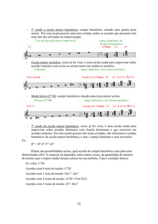 42
- 5° modo a escala menor harmônica: campo harmônico situado uma quarta justa
acima. Por esta escala possuir uma nota evitada, todos os acordes que possuem esta
nota não são utilizados na improvisação.
- Escala menor melódica: como já foi visto, é uma escala usada para improvisar sobre
acordes menores com sexta ou sétima maior (ou ambas as tensões).
- Modo lócrio (2° M): campo harmônico situado uma terça menor acima.
- 7° modo da escala menor harmônica: como já foi visto, é uma escala usada para
improvisar sobre acordes diminutos com função dominante e que resolvem em
acordes menores. Por esta escala possuir três notas evitadas, não utilizamos o campo
harmônico da escala menor harmônica, e sim, o arpejo diminuto e suas inversões.
Ex:
B° = B° D° F° Ab°
Diante das possibilidades acima, qual acorde do campo harmônico usar para uma
determinada cifra? A resposta irá depender, entre outras coisas, da quantidade do número
de tensões que o improvisador deseja colocar na sua melodia. Veja o exemplo abaixo:
Ex: cifra: C7M
Acordes com 0 nota de tensão: C7M
Acordes com 1 nota de tensão: Em7 / Am7
Acordes com 2 notas de tensão: G7M / F#m7(b5)
Acordes com 3 notas de tensão: D7 / Bm7
 