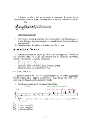 43
É comum no jazz o uso de apojaturas na construção do acorde, isto é,
ornamentamos um acorde (tendo ele notas de tensão ou não) com notas de aproximação:
- Exercício de assimilação:
1- Improvisar as mesmas progressões vistas no pensamento horizontal, aplicando os
acordes do campo harmônico associado às escalas (procurar utilizar apojaturas em
alguns arpejos).
2- Fazer uma mistura de escalas e arpejos nas progressões já vistas.
11- AS PENTATÔNICAS
As pentatônicas são mais um recurso que o músico tem seus improvisos. Tanto no Jazz
como em outros estilos, são usadas com freqüência pela sua sonoridade característica.
Neste tópico abordaremos as seguintes pentatônicas:
- Pentatônica menor- m7;
- Pentatônica menor com sexta- m6;
- Pentatônica menor com sétima e quinta diminuta - m7(b5);
- Pentatônica maior com segunda menor – b2;
PENTATÔNICA MENOR - m7
A pentatônica menor (m7) pode ser usada para improvisar em acordes maiores (que
implicam no modo lídio) e menores (que implicam no modo dórico). Veja como é feito o
processo de escolha desta pentatônica na improvisação:
1- Descubra a escala do acorde e o seu campo harmônico:
2- Todos os acordes menores do campo harmônico possuem suas pentatônicas
relacionadas.
Ex:
Am7 = A menor pentatônico
Bm7 = B menor pentatônico
Em7 = E menor pentatônico
 