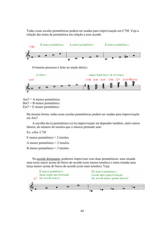 44
Todas essas escalas pentatônicas podem ser usadas para improvisação em C7M. Veja a
relação das notas da pentatônica em relação a esse acorde:
O mesmo processo é feito no modo dórico:
Am7 = A menor pentatônico
Bm7 = B menor pentatônico
Em7 = E menor pentatônico
Da mesma forma, todas essas escalas pentatônicas podem ser usadas para improvisação
em Am7.
A escolha da (s) pentatônica (s) na improvisação irá depender também, entre outros
fatores, do número de tensões que o músico pretende usar:
Ex: cifra: C7M
E menor pentatônico = 2 tensões
A menor pentatônico = 2 tensões
B menor pentatônico = 3 tensões
No acorde dominante, podemos improvisar com duas pentatônicas: uma situada
uma sexta maior acima do baixo do acorde (com menos tensões) e outra situada uma
terça menor acima do baixo do acorde (com mais tensões). Veja:
 