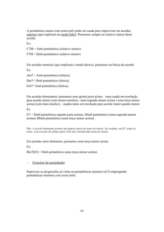 47
A pentatônica menor com sexta (m6) pode ser usada para improvisar em acordes
maiores (que implicam no modo lídio). Pensamos sempre no relativo menor deste
acorde.
Ex:
C7M = Am6 pentatônico (relativo menor).
F7M = Dm6 pentatônico (relativo menor).
Em acordes menores (que implicam o modo dórico), pensamos na tônica do acorde.
Ex:
Am7 = Am6 pentatônico (tônica).
Dm7= Dm6 pentatônico (tônica).
Em7= Em6 pentatônico (tônica).
Em acordes dominantes, pensamos uma quinta justa acima – mais usada em resolução
para acorde maior (com menos tensões) - uma segunda menor acima e uma terça menor
acima (com mais tensões) – usadas tanto em resolução para acorde maior quanto menor.
Ex
G7 = Dm6 pentatônico (quinta justa acima); Abm6 pentatônico (uma segunda menor
acima); Bbm6 pentatônico (uma terça menor acima).
Obs: o acorde dominante permite um número maior de notas de tensão. Na verdade, em G7, todas as
notas, com exceção da sétima maior (F#) são consideradas notas de tensão.
Em acordes meio diminutos, pensamos uma terça menor acima.
Ex:
Bm7(b5) = Dm6 pentatônico (uma terça menor acima).
- Exercício de assimilação:
Improvise as progressões já vistas na pentatônicas menores (m7) empregando
pentatônicas menores com sexta (m6).
 