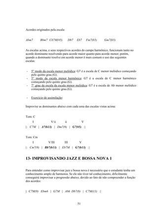 51
Acordes originados pela escala:
Abm7 Bbm7 Cb7M(#5) Db7 Eb7 Fm7(b5) Gm7(b5)
As escalas acima, e seus respectivos acordes do campo harmônico, funcionam tanto no
acorde dominante resolvendo para acorde maior quanto para acorde menor; porém,
quando a dominante resolve em acorde menor é mais comum o uso das seguintes
escalas:
- 5° modo da escala menor melódica: G7 é a escala de C menor melódico começando
pelo quinto grau (G).
- 5° modo da escala menor harmônica: G7 é a escala de C menor harmônico
começando pelo quinto grau (G).
- 7° grau da escala da escala menor melódica: G7 é a escala de Ab menor melódico
começando pelo quinto grau (G).
- Exercício de assimilação:
Improvise as dominantes abaixo com cada uma das escalas vistas acima:
Tom: C
I V/ii ii V
|: C7M | A7(b13) | Dm7(9) | G7(#5) :|
Tom: Cm
I V/III III V
|: Cm7(9) | Bb7(b13) | Eb7M | G7(b13) :|
13- IMPROVISANDO JAZZ E BOSSA NOVA 1
Para entender como improvisar jazz e bossa nova é necessário que o estudante tenha um
conhecimento amplo de harmonia. Se ele não tiver tal conhecimento, dificilmente
conseguirá improvisar a progressão abaixo, devido ao fato de não compreender a função
dos acordes:
|: C7M(9) Ebm6 | G7M | Ab6 Db7(9) | C7M(13) :|
 
