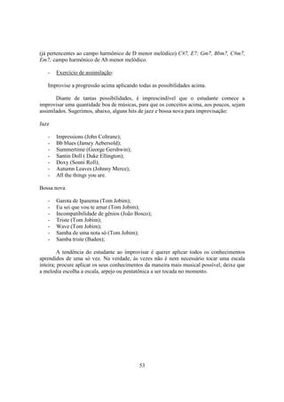 53
(já pertencentes ao campo harmônico de D menor melódico) C#7, E7; Gm7, Bbm7, C#m7,
Em7; campo harmônico de Ab menor melódico.
- Exercício de assimilação:
Improvise a progressão acima aplicando todas as possibilidades acima.
Diante de tantas possibilidades, é imprescindível que o estudante comece a
improvisar uma quantidade boa de músicas, para que os conceitos acima, aos poucos, sejam
assimilados. Sugerimos, abaixo, alguns hits de jazz e bossa nova para improvisação:
Jazz
- Impressions (John Coltrane);
- Bb blues (Jamey Aebersold);
- Summertime (George Gershwin);
- Santin Doll ( Duke Ellington);
- Doxy (Sonni Roll);
- Autumn Leaves (Johnny Merce);
- All the things you are.
Bossa nova
- Garota de Ipanema (Tom Jobim);
- Eu sei que vou te amar (Tom Jobim);
- Incompatibilidade de gênios (João Bosco);
- Triste (Tom Jobim);
- Wave (Tom Jobim);
- Samba de uma nota só (Tom Jobim);
- Samba triste (Baden);
A tendência do estudante ao improvisar é querer aplicar todos os conhecimentos
aprendidos de uma só vez. Na verdade, às vezes não é nem necessário tocar uma escala
inteira; procure aplicar os seus conhecimentos da maneira mais musical possível, deixe que
a melodia escolha a escala, arpejo ou pentatônica a ser tocada no momento.
 