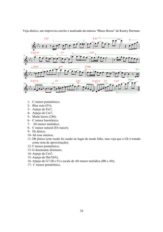 54
Veja abaixo, um improviso escrito e analisado da música “Blues Bossa” de Kenny Dorman:
1- C menor pentatônico;
2- Blue note (F#);
3- Arpejo de Fm7;
4- Arpejo de Cm7;
5- Modo lócrio (2M);
6- C menor harmônico;
7- Ab menor melódico;
8- C menor natural (Eb maior);
9- Eb dórico;
10- Ab tons inteiros;
11- Db jônico (este modo foi usado no lugar do modo lídio, mas veja que o Gb é tratado
como nota de aproximação);
12- F menor pentatônico;
13- G dominante diminuto;
14- Arpejo de Cm7;
15- Arpejo de Dm7(b5);
16- Arpejo de G7 (B e F) e escala de Ab menor melódica (Bb e Ab);
17- C menor pentatônico.
 