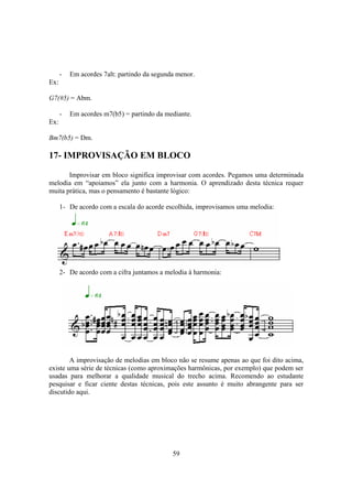 59
- Em acordes 7alt: partindo da segunda menor.
Ex:
G7(#5) = Abm.
- Em acordes m7(b5) = partindo da mediante.
Ex:
Bm7(b5) = Dm.
17- IMPROVISAÇÃO EM BLOCO
Improvisar em bloco significa improvisar com acordes. Pegamos uma determinada
melodia em “apoiamos” ela junto com a harmonia. O aprendizado desta técnica requer
muita prática, mas o pensamento é bastante lógico:
1- De acordo com a escala do acorde escolhida, improvisamos uma melodia:
2- De acordo com a cifra juntamos a melodia à harmonia:
A improvisação de melodias em bloco não se resume apenas ao que foi dito acima,
existe uma série de técnicas (como aproximações harmônicas, por exemplo) que podem ser
usadas para melhorar a qualidade musical do trecho acima. Recomendo ao estudante
pesquisar e ficar ciente destas técnicas, pois este assunto é muito abrangente para ser
discutido aqui.
 