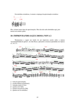 63
Em melodias cromáticas, é comum o emprego da aproximação cromática:
Obs: existem outros tipos de aproximações. Mas elas não serão abordadas aqui, pois
merece um estudo a parte.
18- IMPROVISANDO JAZZ E BOSSA NOVA 2
Mostraremos a seguir um trecho de um improviso escrito sobre a música
“incompatibilidade de gênios”, de João Bosco, aplicando as técnicas aprendidas nos tópicos
15, 16 e 17:
1 = notas de aproximação;
2 = escalas bebop (cromatismo);
3 = intenção menor (C#m);
4 = quartas em F lídio;
5 = quartas em B lócrio (2M);
6 = quartas em Fm melódico.
 