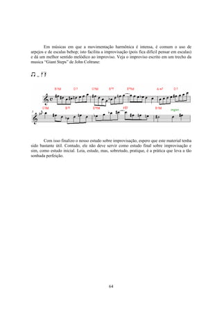 64
Em músicas em que a movimentação harmônica é intensa, é comum o uso de
arpejos e de escalas bebop; isto facilita a improvisação (pois fica difícil pensar em escalas)
e dá um melhor sentido melódico ao improviso. Veja o improviso escrito em um trecho da
musica “Giant Steps” de John Coltrane:
=
Com isso finalizo o nosso estudo sobre improvisação, espero que este material tenha
sido bastante útil. Contudo, ele não deve servir como estudo final sobre improvisação e
sim, como estudo inicial. Leia, estude, mas, sobretudo, pratique, é a prática que leva a tão
sonhada perfeição.
 