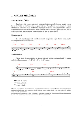 7
2. ANÁLISE MELÓDICA
A FUNÇÃO MELÓDICA
Para improvisar bem, é necessário um entendimento da melodia e sua relação com a
harmonia. Todos os estilos musicais populares (rock, Blues, Bossa-nova, Jazz, etc.) que se
utilizam do tonalismo e do modalismo empregam melodias com determinadas funções
subordinadas ao acorde do momento. Neste contexto, a nota melódica, para soar bem com o
acorde, pode ser: nota do acorde, nota de tensão ou nota de aproximação.
Nota do Acorde
É a nota melódica que esta contida no acorde em questão. Veja, abaixo, um exemplo
no campo harmônico de dó maior:
Nota de Tensão
São as notas não pertencentes ao acorde, mas que proporcionam variedade e riqueza
melódica. Tais notas são a 9° (2°), 11° (4°) e 13 (6°). Veja:
= nota do acorde
= nota de tensão
= nota evitada
Obs1: as notas evitadas são aquelas notas que entram em choque com o acorde. Existem explicações teóricas
para tal fenômeno, mas deixe que o seu ouvido acuse as notas evitadas acima. Tais notas podem ser usadas
como notas de aproximação.
Obs: alguns teóricos indicam a nota B (em Dm7) como nota evitada. Em nosso estudo, consideramos a nota
B como nota evitada na harmonia, mas como nota de tensão na melodia.
 