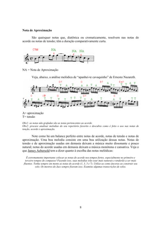 8
Nota de Aproximação
São quaisquer notas que, diatônica ou cromaticamente, resolvem nas notas do
acorde ou notas de tensão; têm a duração comparativamente curta.
NA = Nota de Aproximação
Veja, abaixo, a análise melódica de “apanhei-te cavaquinho” de Ernesto Nazareth.
A= aproximação
T= tensão
Obs1: as notas não grafadas são as notas pertencentes ao acorde.
Obs2: procure analisar melodias do seu repertório favorito e descubra como é feito o uso nas notas de
tenção, acorde e aproximação.
Note como há um balance perfeito entre notas de acorde, notas de tensão e notas de
aproximação. Uma boa melodia consiste em uma boa utilização dessas notas. Notas de
tensão e de aproximação usadas em demasia deixam a música muito dissonante e pouco
natural; notas do acorde usadas em demasia deixam a música monótona e cansativa. Veja o
que Jamey Aebersold tem a dizer quanto à escolha das notas melódicas:
É extremamente importante colocar as notas do acorde nos tempos fortes, especialmente no primeiro e
terceiro tempos do compasso! Fazendo isso, suas melodias irão soar mais naturais e tenderão a ser mais
fluentes. Tenha sempre em mente as notas do acorde (1, 3, 5 e 7). Utilize-as como âncoras ao construir seu
solo. Os mestres do Jazz sempre fizeram isso. Examine algumas transcrições de solos.
 