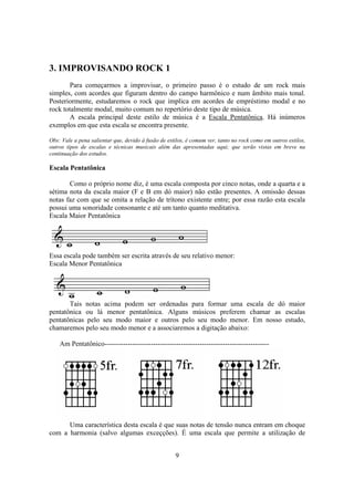 9
3. IMPROVISANDO ROCK 1
Para começarmos a improvisar, o primeiro passo é o estudo de um rock mais
simples, com acordes que figuram dentro do campo harmônico e num âmbito mais tonal.
Posteriormente, estudaremos o rock que implica em acordes de empréstimo modal e no
rock totalmente modal, muito comum no repertório deste tipo de música.
A escala principal deste estilo de música é a Escala Pentatônica. Há inúmeros
exemplos em que esta escala se encontra presente.
Obs: Vale a pena salientar que, devido à fusão de estilos, é comum ver, tanto no rock como em outros estilos,
outros tipos de escalas e técnicas musicais além das apresentadas aqui; que serão vistas em breve na
continuação dos estudos.
Escala Pentatônica
Como o próprio nome diz, é uma escala composta por cinco notas, onde a quarta e a
sétima nota da escala maior (F e B em dó maior) não estão presentes. A omissão dessas
notas faz com que se omita a relação de trítono existente entre; por essa razão esta escala
possui uma sonoridade consonante e até um tanto quanto meditativa.
Escala Maior Pentatônica
Essa escala pode também ser escrita através de seu relativo menor:
Escala Menor Pentatônica
Tais notas acima podem ser ordenadas para formar uma escala de dó maior
pentatônica ou lá menor pentatônica. Alguns músicos preferem chamar as escalas
pentatônicas pelo seu modo maior e outros pelo seu modo menor. Em nosso estudo,
chamaremos pelo seu modo menor e a associaremos a digitação abaixo:
Am Pentatônico-----------------------------------------------------------------------
Uma característica desta escala é que suas notas de tensão nunca entram em choque
com a harmonia (salvo algumas exceçções). É uma escala que permite a utilização de
 