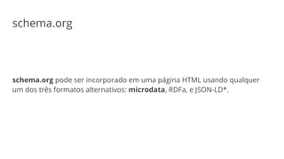 schema.org
schema.org pode ser incorporado em uma página HTML usando qualquer
um dos três formatos alternativos: microdata, RDFa, e JSON-LD*.
 