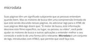 microdata
Suas páginas têm um significado subjacente que as pessoas entendam
quando leem. Mas os motores de busca têm uma compreensão limitada do
que está sendo discutido nessas páginas. Ao adicionar tags para o HTML de
suas páginas Web-tags dizem que: "Ei motor de busca, está informação
descreve este filme específico, ou lugar, ou pessoa, ou vídeo", você pode
ajudar os motores de busca e outras aplicações a entender melhor o seu
conteúdo e exibi-lo de uma forma útil e relevante. Microdata é um conjunto
de tags, introduzidas com HTML5, que permite que você faça isso.
 