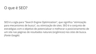 O que é SEO?
SEO é a sigla para "Search Engine Optimization", que significa "otimização
para mecanismos de busca", ou otimização de sites. SEO é o conjunto de
estratégias com o objetivo de potencializar e melhorar o posicionamento de
um site nas páginas de resultados naturais (orgânicos) nos sites de busca.
(Fonte Google)
 