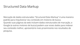 Structured Data Markup
Marcação de dados estruturados "Structured Data Markup" é uma maneira
padrão para impulsionar seu conteúdo em motores de busca.
Quando suas páginas da web incluem dados estruturados de marcação, o
Google (e outros motores de busca) podem usar esses dados para indexar
seu conteúdo melhor, apresentá-lo mais proeminente nos resultados de
pesquisa.
 