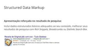Structured Data Markup
Apresentação reforçada no resultado de pesquisa:
Inclui dados estruturados básicos adequados ao seu conteúdo, melhorar seus
resultados de pesquisa com Rich Snippets, Breadcrumbs ou Sitelinks Search Box.
 