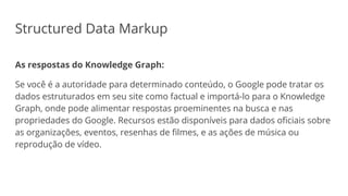 Structured Data Markup
As respostas do Knowledge Graph:
Se você é a autoridade para determinado conteúdo, o Google pode tratar os
dados estruturados em seu site como factual e importá-lo para o Knowledge
Graph, onde pode alimentar respostas proeminentes na busca e nas
propriedades do Google. Recursos estão disponíveis para dados oficiais sobre
as organizações, eventos, resenhas de filmes, e as ações de música ou
reprodução de vídeo.
 