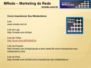 Como Impulsionar Seu Metabolismo
Link
www.mrede.com.br
Link da Loja
http://mrede.com.br/loja/
Link do Vídeo
http://youtu.be/LbBYbRdZf1k
Link do Produto
http://mrede.com.br/loja/saude-e-bem-estar/26-como-impulsionar-seu-
metabolismo.html
Link do Post
http://mrede.com.br/site/como-impulsionar-seu-metabolismo/
MRede – Marketing de Rede
mrede.com.br
 