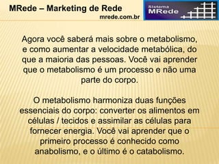 Agora você saberá mais sobre o metabolismo,
e como aumentar a velocidade metabólica, do
que a maioria das pessoas. Você vai aprender
que o metabolismo é um processo e não uma
parte do corpo.
O metabolismo harmoniza duas funções
essenciais do corpo: converter os alimentos em
células / tecidos e assimilar as células para
fornecer energia. Você vai aprender que o
primeiro processo é conhecido como
anabolismo, e o último é o catabolismo.
MRede – Marketing de Rede
mrede.com.br
 