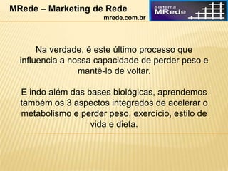 Na verdade, é este último processo que
influencia a nossa capacidade de perder peso e
mantê-lo de voltar.
E indo além das bases biológicas, aprendemos
também os 3 aspectos integrados de acelerar o
metabolismo e perder peso, exercício, estilo de
vida e dieta.
MRede – Marketing de Rede
mrede.com.br
 