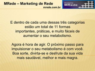 E dentro de cada uma dessas três categorias
estão um total de 11 formas
importantes, práticas, e muito fáceis de
aumentar o seu metabolismo.
Agora é hora de agir. O próximo passo para
impulsionar o seu metabolismo é com você.
Boa sorte, divirta-se e desfrute da sua vida
mais saudável, melhor e mais magra.
MRede – Marketing de Rede
mrede.com.br
 