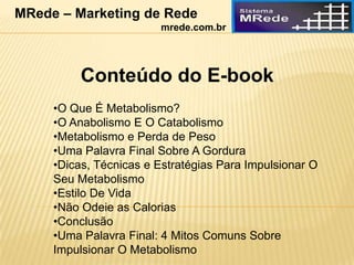 Conteúdo do E-book
•O Que É Metabolismo?
•O Anabolismo E O Catabolismo
•Metabolismo e Perda de Peso
•Uma Palavra Final Sobre A Gordura
•Dicas, Técnicas e Estratégias Para Impulsionar O
Seu Metabolismo
•Estilo De Vida
•Não Odeie as Calorias
•Conclusão
•Uma Palavra Final: 4 Mitos Comuns Sobre
Impulsionar O Metabolismo
MRede – Marketing de Rede
mrede.com.br
 
