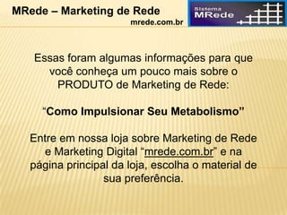 Essas foram algumas informações para que
você conheça um pouco mais sobre o
PRODUTO de Marketing de Rede:
“Como Impulsionar Seu Metabolismo”
Entre em nossa loja sobre Marketing de Rede
e Marketing Digital “mrede.com.br” e na
página principal da loja, escolha o material de
sua preferência.
MRede – Marketing de Rede
mrede.com.br
 