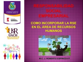 RESPONSABILIDAD
SOCIAL
EMPRESARIAL
M.C. J. ROBERTO ESPINOZA P.
COMO INCORPORAR LA RSE
EN EL ÁREA DE RECURSOS
HUMANOS
 