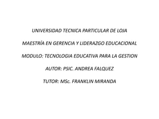 UNIVERSIDAD TECNICA PARTICULAR DE LOJA MAESTRÍA EN GERENCIA Y LIDERAZGO EDUCACIONAL MODULO: TECNOLOGIA EDUCATIVA PARA LA GESTION AUTOR: PSIC. ANDREA FALQUEZ TUTOR: MSc. FRANKLIN MIRANDA 