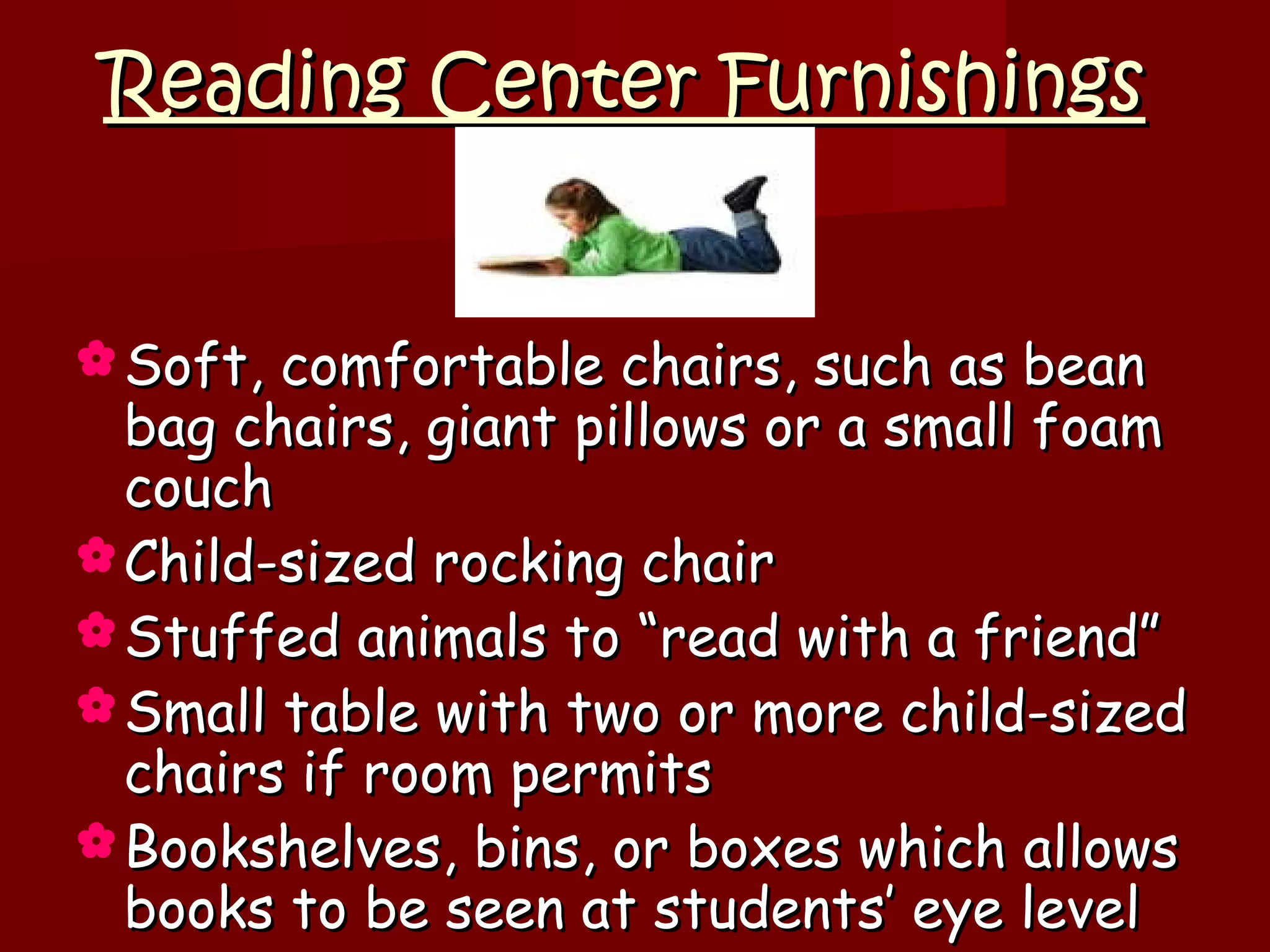 Reading Center Furnishings


 Soft, comfortable chairs, such as bean
  bag chairs, giant pillows or a small foam
  couch
 Child-sized rocking chair
 Stuffed animals to “read with a friend”
 Small table with two or more child-sized
  chairs if room permits
 Bookshelves, bins, or boxes which allows
  books to be seen at students’ eye level
 