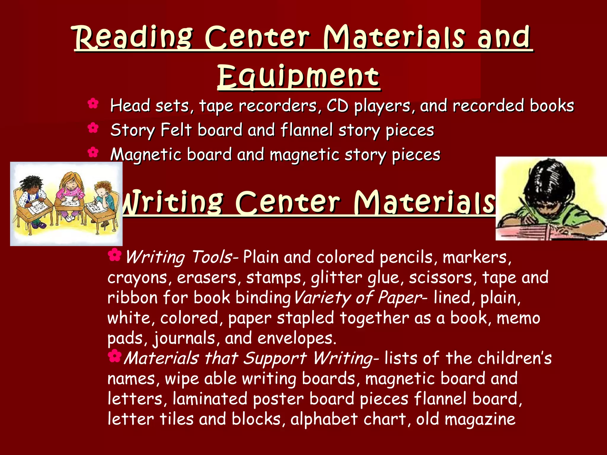 Reading Center Materials and
         Equipment
 Head sets, tape recorders, CD players, and recorded books
 Story Felt board and flannel story pieces
 Magnetic board and magnetic story pieces



    Writing Center Materials
    Writing Tools- Plain and colored pencils, markers,
    crayons, erasers, stamps, glitter glue, scissors, tape and
    ribbon for book bindingVariety of Paper- lined, plain,
    white, colored, paper stapled together as a book, memo
    pads, journals, and envelopes.
    Materials that Support Writing- lists of the children’s
    names, wipe able writing boards, magnetic board and
    letters, laminated poster board pieces flannel board,
    letter tiles and blocks, alphabet chart, old magazine
 