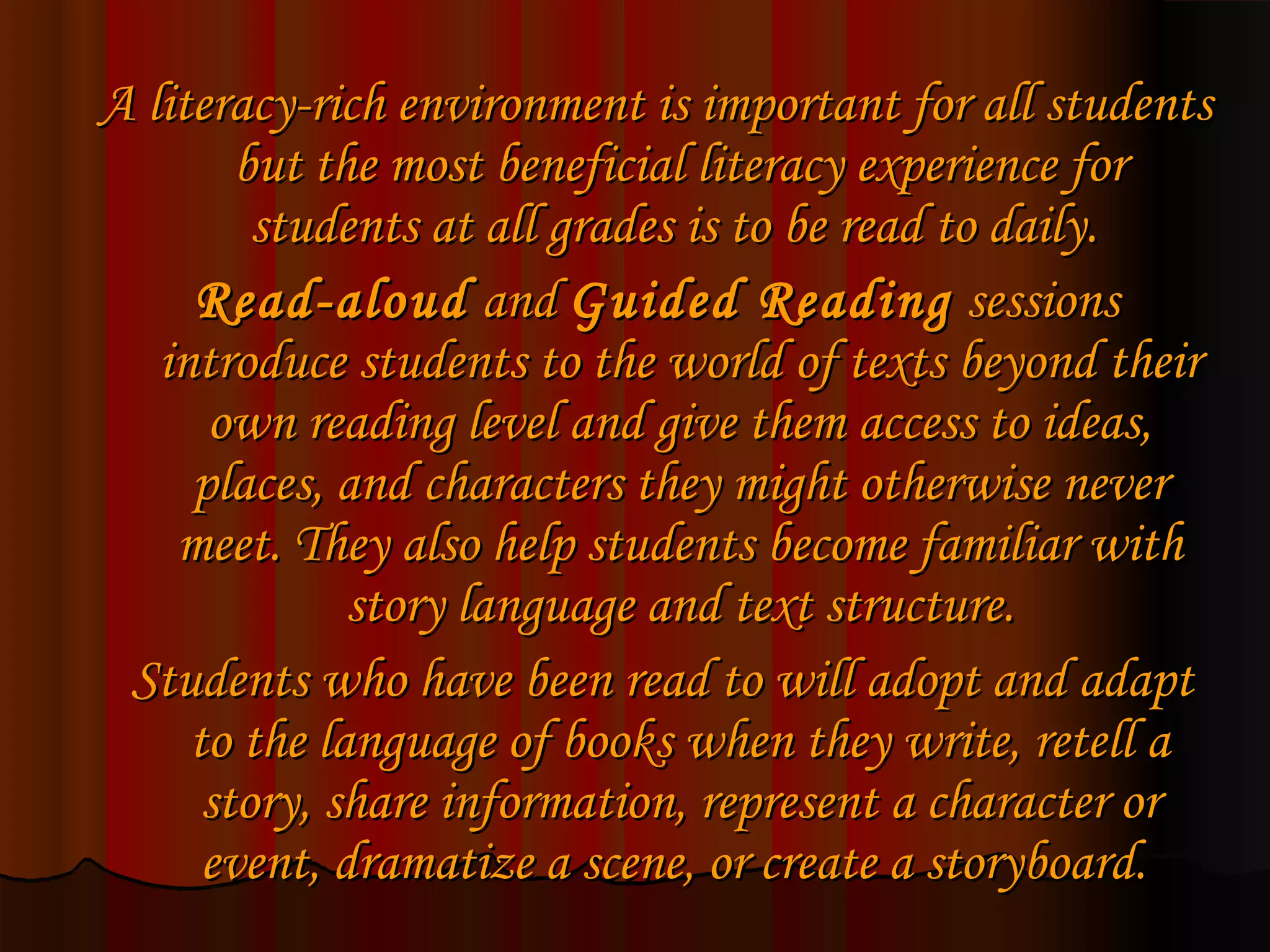 A literacy-rich environment is important for all students
        but the most beneficial literacy experience for
         students at all grades is to be read to daily.
     Read-aloud and Guided Reading sessions
   introduce students to the world of texts beyond their
      own reading level and give them access to ideas,
     places, and characters they might otherwise never
    meet. They also help students become familiar with
              story language and text structure.
 Students who have been read to will adopt and adapt
     to the language of books when they write, retell a
      story, share information, represent a character or
      event, dramatize a scene, or create a storyboard.
 
