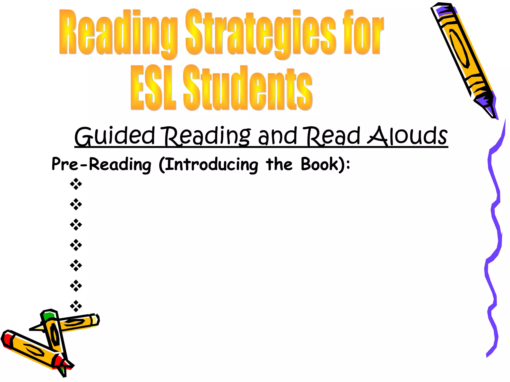 Guided Reading and Read Alouds
Pre-Reading (Introducing the Book):
  Parts of a book- Front Cover, Back, Spine, Pages
  What is a title? Where can I find it?
  What is an Author? Where can I find the Author?
  What is an Illustrator?
  What do you see on the front cover?
  What do you think this story will be about?
  What genre do you think this story will be?
 