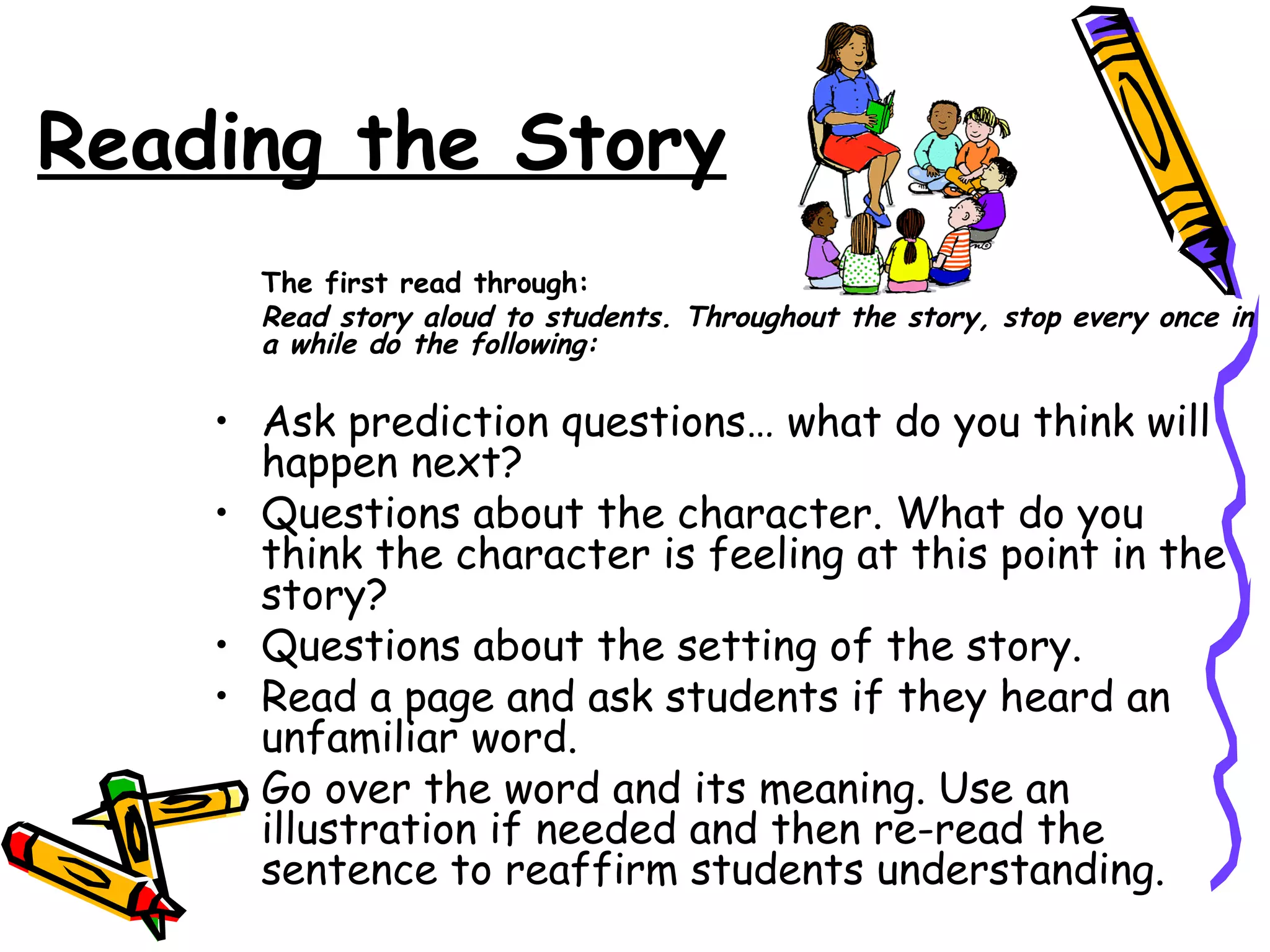 Reading the Story
      The first read through:
      Read story aloud to students. Throughout the story, stop every once in
      a while do the following:

    • Ask prediction questions… what do you think will
      happen next?
    • Questions about the character. What do you
      think the character is feeling at this point in the
      story?
    • Questions about the setting of the story.
    • Read a page and ask students if they heard an
      unfamiliar word.
    • Go over the word and its meaning. Use an
      illustration if needed and then re-read the
      sentence to reaffirm students understanding.
 