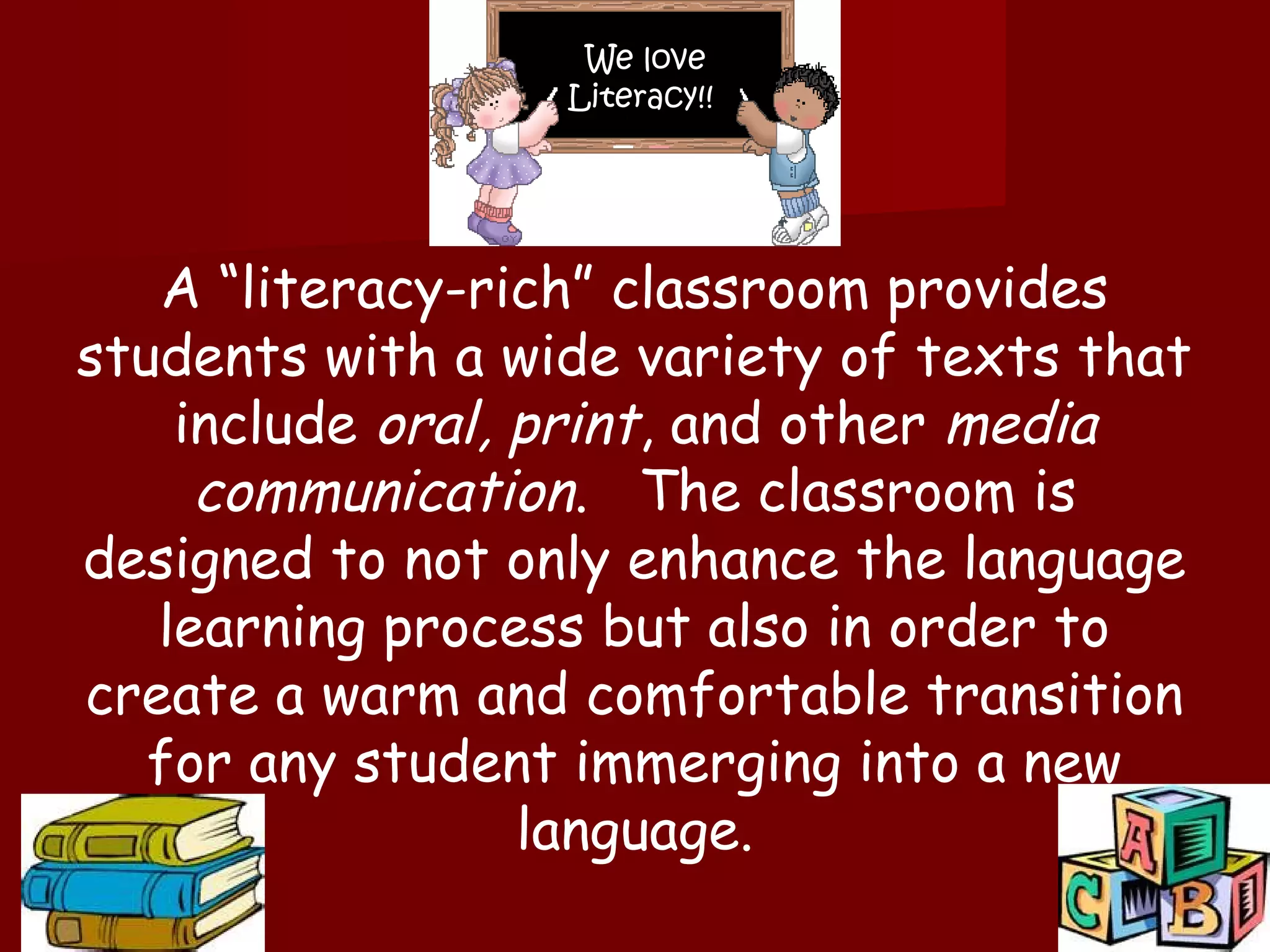 We love
                  Literacy!!




   A “literacy-rich” classroom provides
students with a wide variety of texts that
    include oral, print, and other media
     communication. The classroom is
designed to not only enhance the language
   learning process but also in order to
create a warm and comfortable transition
   for any student immerging into a new
                  language.
 