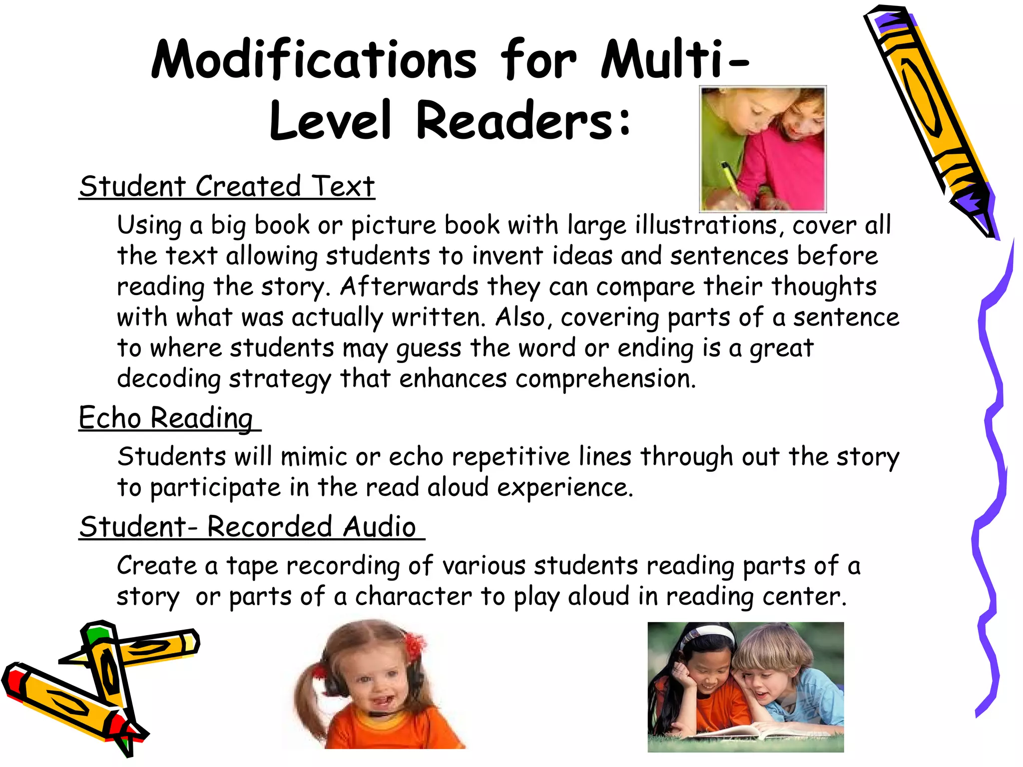 Modifications for Multi-
        Level Readers:
Student Created Text
  Using a big book or picture book with large illustrations, cover all
  the text allowing students to invent ideas and sentences before
  reading the story. Afterwards they can compare their thoughts
  with what was actually written. Also, covering parts of a sentence
  to where students may guess the word or ending is a great
  decoding strategy that enhances comprehension.
Echo Reading
  Students will mimic or echo repetitive lines through out the story
  to participate in the read aloud experience.
Student- Recorded Audio
  Create a tape recording of various students reading parts of a
  story or parts of a character to play aloud in reading center.
 