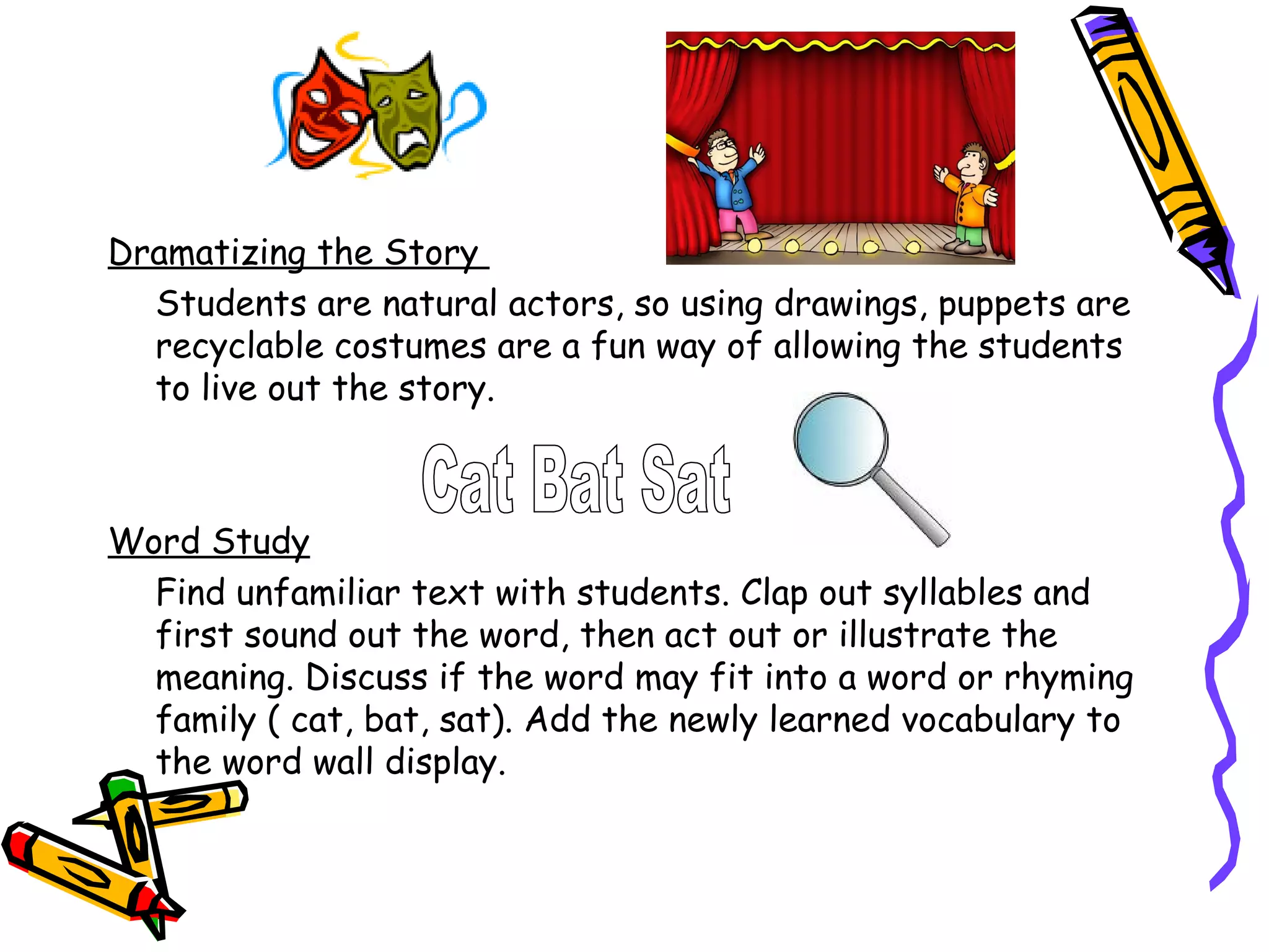 Dramatizing the Story
  Students are natural actors, so using drawings, puppets are
  recyclable costumes are a fun way of allowing the students
  to live out the story.



Word Study
  Find unfamiliar text with students. Clap out syllables and
  first sound out the word, then act out or illustrate the
  meaning. Discuss if the word may fit into a word or rhyming
  family ( cat, bat, sat). Add the newly learned vocabulary to
  the word wall display.
 