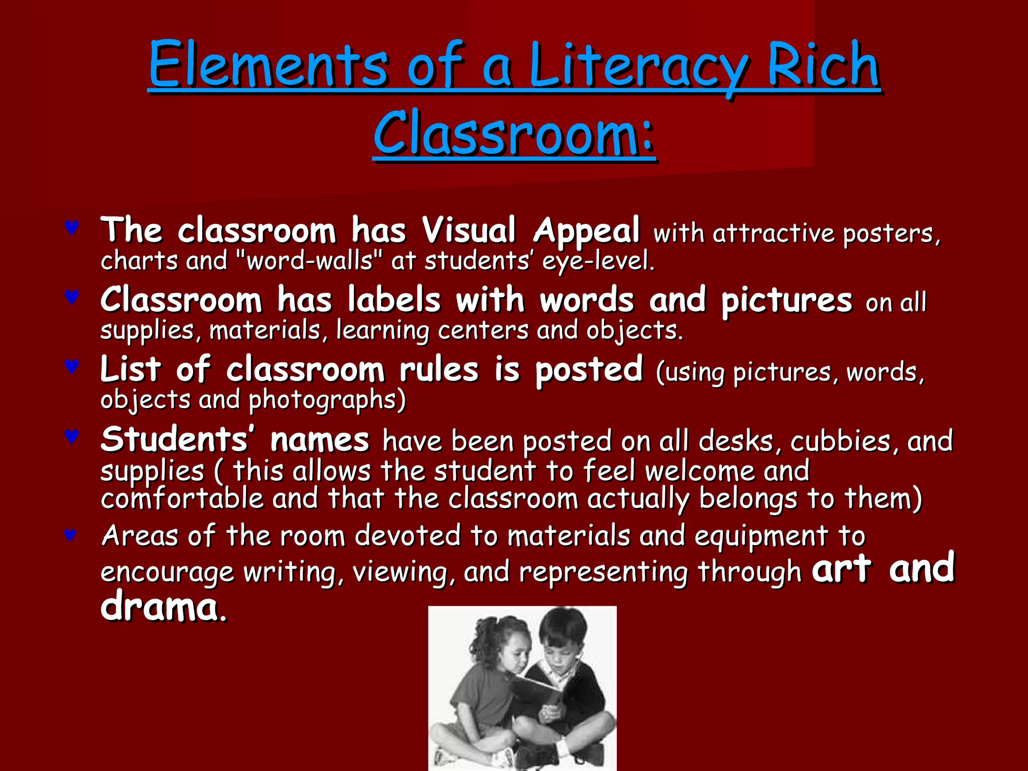 Elements of a Literacy Rich
               Classroom:
♥   The classroom has Visual Appeal                with attractive posters,
    charts and "word-walls" at students’ eye-level.
♥   Classroom has labels with words and pictures                    on all
    supplies, materials, learning centers and objects.
♥   List of classroom rules is posted              (using pictures, words,
    objects and photographs)
♥   Students’ names have been posted on all desks, cubbies, and
  supplies ( this allows the student to feel welcome and
  comfortable and that the classroom actually belongs to them)
♥ Areas of the room devoted to materials and equipment to
  encourage writing, viewing, and representing through art and
    drama.
 
