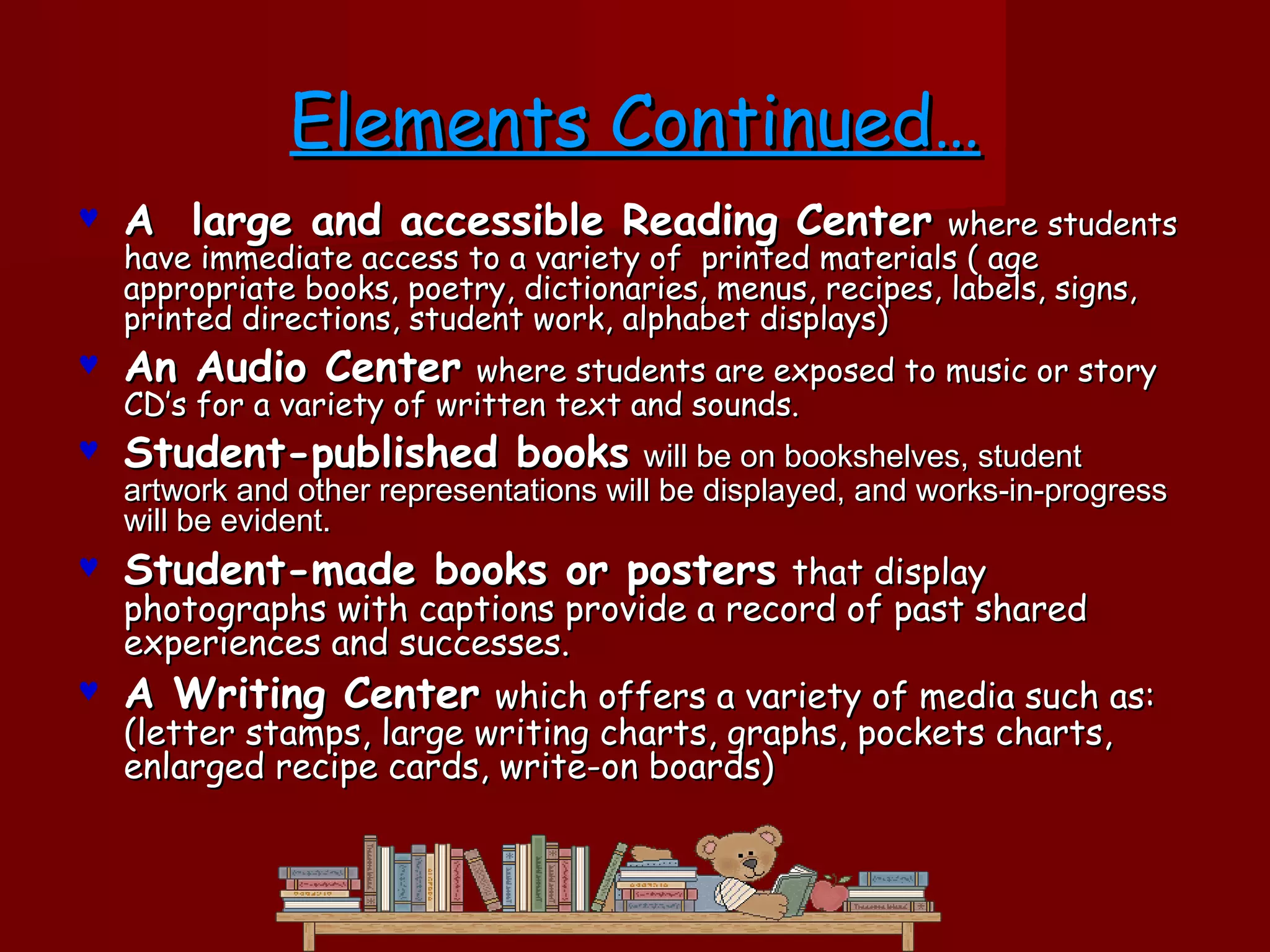Elements Continued…
♥   A large and accessible Reading Center                    where students
    have immediate access to a variety of printed materials ( age
    appropriate books, poetry, dictionaries, menus, recipes, labels, signs,
    printed directions, student work, alphabet displays)
♥   An Audio Center         where students are exposed to music or story
    CD’s for a variety of written text and sounds.
♥   Student-published books will be on bookshelves, student
    artwork and other representations will be displayed, and works-in-progress
    will be evident.
♥   Student-made books or posters that display
  photographs with captions provide a record of past shared
  experiences and successes.
♥ A Writing Center which offers a variety of media such as:
  (letter stamps, large writing charts, graphs, pockets charts,
  enlarged recipe cards, write-on boards)
 