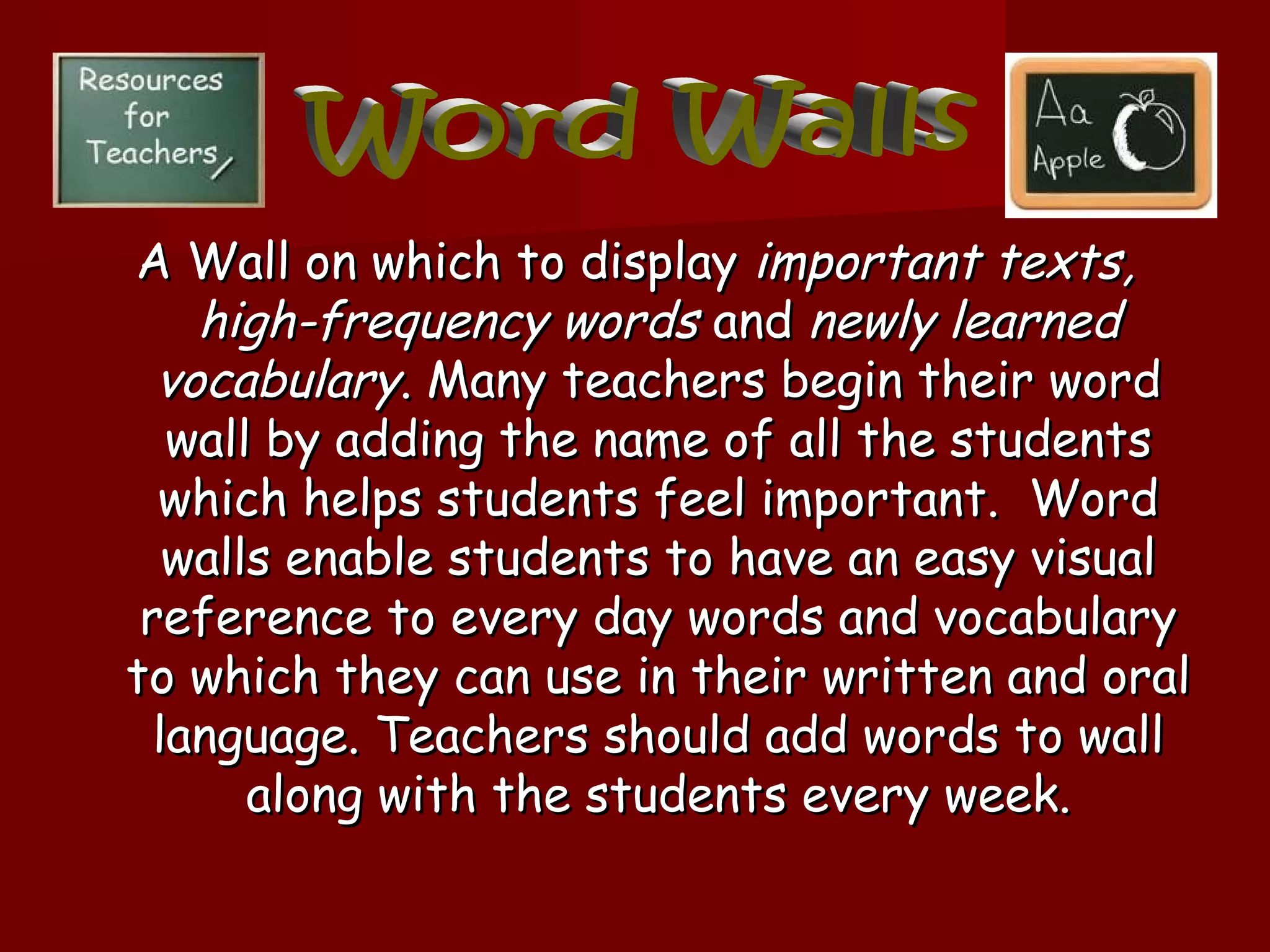 A Wall on which to display important texts,
    high-frequency words and newly learned
  vocabulary. Many teachers begin their word
   wall by adding the name of all the students
  which helps students feel important. Word
   walls enable students to have an easy visual
 reference to every day words and vocabulary
to which they can use in their written and oral
  language. Teachers should add words to wall
       along with the students every week.
 