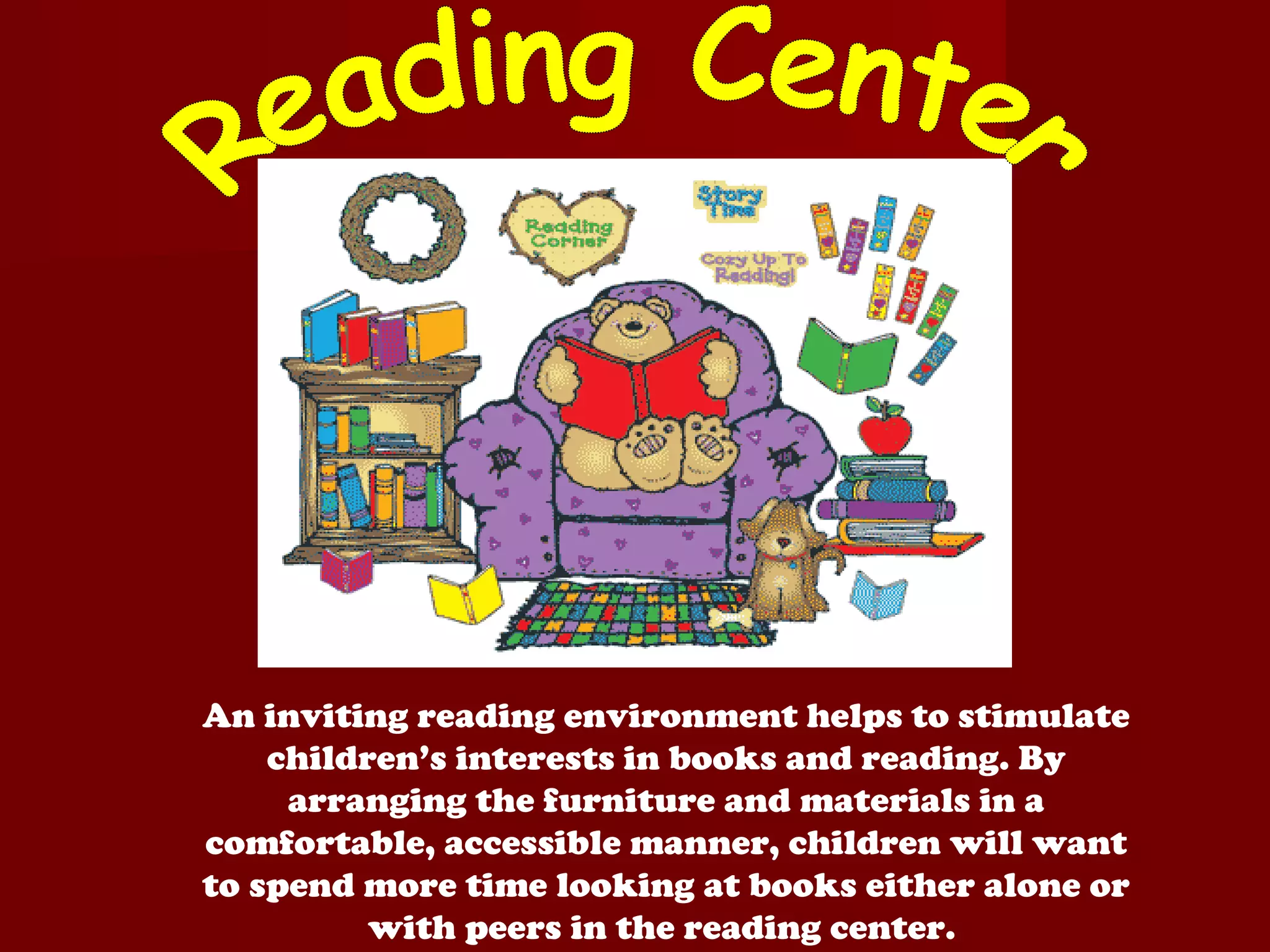 An inviting reading environment helps to stimulate
    children’s interests in books and reading. By
     arranging the furniture and materials in a
comfortable, accessible manner, children will want
to spend more time looking at books either alone or
          with peers in the reading center.
 
