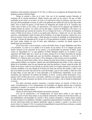 predilecto, niño mimado» (Jeremías 31:18, 20), y si Dios no se avergüenza de llamarle hijo, bien
podemos nosotros llamarle Padre.
Dirige tu oración a Dios en el cielo. Esto nos lo ha enseñado nuestro Salvador al
comienzo de la oración dominical: «Padre nuestro que estás en los cielos.» No que se halle
confinado en los cielos, ni se trata si el cielo o el cielo de los cielos le contiene, sino que se nos
dice que allí ha preparado su trono, no sólo el de gobierno por medio del cual su reino rige sobre
todos, sino su trono de gracia, al cual hemos de allegarnos por medio de la fe. Tenemos que
verles como el Dios en los cielos, en oposiciones a los dioses de los paganos que habitan en
templos hechos de manos. Los cielos son un alto lugar, y hemos de dirigirnos a Él como a un
Dios infinitamente por encima de nosotros; Él es el origen de la luz, y a Él hemos de dirigirnos
como el Padre de las luces; el cielo es un punto para observar, y hemos de ver sus ojos sobre
nosotros, contemplando a todos los hijos de los hombres; es un lugar de pureza, y hemos de ver a
Dios en oración, como un Dios santo, y darle gracias al recordar su santidad; es el firmamento de
su poder, y hemos de depender de Él, ya que es a Él que pertenece el poder. Cuando nuestro Se-
ñor Jesús oraba, dirigía sus ojos al cielo, para indicarnos a nosotros de dónde esperar las
bendiciones que necesitamos.
Envía esta carta, o sea la oración, a través del Señor Jesús, el único Mediador entre Dios
y los hombres. La carta se va a perder si no la pones en sus manos. Él es el «ángel» que pone
mucho incienso en las oraciones de los santos, y así perfumadas las presenta al Padre, según
vemos en Apocalipsis 8:3. Lo que pedimos al Padre debemos pedirlo en su nombre; lo que
esperamos del Padre debe ser a través de su mano, porque Él es el Sumo Sacerdote de nuestra
profesión; el que es ordenado para que los hombres entreguen sus ofrendas a través de Él.
(Hebreos 5:1.) Deja la carta en su mano, y Él la entregará, y hará nuestro servicio aceptable.
Hemos de mirar hacia arriba, esto es, hemos de mirar hacia arriba en nuestras oraciones,
como quienes hablan a un superior, alguien que está infinitamente más arriba, el alto y santo que
habita en la eternidad; como los que esperan que todo don perfecto y bueno venga de arriba, del
Padre de las luces; como los que desean en oración entrar en el lugar santísimo y acercarse con
corazón verdadero. Con una mirada de fe hemos de mirar por encima del mundo y todo lo que
hay en él hemos de mirar más allá de las cosas del tiempo; ¿qué es este mundo y todas las cosas
de aquí abajo, al que sabe dar su valor adecuado a las bendiciones espirituales, en las cosas
celestiales, por Jesucristo? El espíritu del hombre, al morir, va hacia arriba (Eclesiastés 3:21),
porque vuelve al Dios que lo dio, y por tanto, conforme a su origen, tiene que mirar hacia arriba
en toda oración, pues ha puesto sus afectos en las cosas de arriba, y allí es donde ha depositado
su tesoro.
Por tanto, elevemos nuestros corazones y nuestras manos, en oración, al Dios de los
cielos. (Lamentaciones 3:14.) Antiguamente era costumbre en algunas iglesias que el ministro
estimulara al pueblo a la oración por medio de las palabras (arriba los corazones); «a Ti, ¡oh,
Señor!, elevamos nuestras almas».
Hemos de mirar hacia arriba después de nuestras oraciones:
Con ojo de satisfacción y de complacencia. El mirar hacia arriba es una señal de
contento, como el mirar hacia abajo es una señal de melancolía. Hemos de mirar hacia arriba, ya
que habiéndonos encomendado en oración a Dios estamos tranquilos y hemos puesto nuestra
confianza entera en su sabiduría y bondad, y esperamos pacientemente el resultado. Ana, después
de orar, miró hacia arriba con aspecto satisfecho; siguió su camino, y comió, y su rostro ya no
estuvo triste (1.a Samuel 1:18). La oración da tranquilidad al corazón del buen cristiano y cuando
hemos orado deberíamos mostrar que la tenemos.
10
 