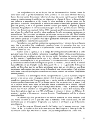 Con un ojo observador, por ver lo que Dios nos da como resultado de ellas. Hemos de
mirar arriba como el que ha disparado una flecha y trata de ver cuan cerca del blanco ha dado;
hemos de mirar dentro de nosotros y observar el estado de nuestro espíritu después de haber
estado en oración, para ver lo satisfechos que estamos en la voluntad de Dios, y lo dispuestos que
nos hallamos a acomodarnos a ella; hemos de mirar alrededor y observar cómo obra la
providencia en nuestras cosas para que, si nuestras oraciones son contestadas, podamos regresar
para dar gracias; si no es así podemos eliminar aquello que impide la respuesta y seguir
esperando. Así que hemos de subir a nuestra atalaya para observar lo que Dios nos dice (Hebreos
2:1), y estar dispuestos a escucharle (Salmo 85:8), esperando que Dios nos dará una respuesta de
paz, y hacer la resolución de no volver más a aquel error. Por ello tenemos que mantenernos en
comunión con Dios, esperando que siempre que elevemos nuestro corazón a Él, Él reflejará la
luz de su rostro sobre nosotros. Algunas veces la respuesta viene rápidamente: mientras estamos
aún hablando ya se oye la voz; mucho más rápido que nuestros mensajeros o correos, pero si no
es así, cuando hemos orado tenemos que esperar.
Aprendamos, pues, a dirigir propiamente nuestras oraciones, y miremos hacia arriba para
saber bien lo que quiere Dios en todo deber, para hacerlo con celo, pues si no tiene muy poco
valor lo que hacemos. No adoremos en el patio exterior cuando se nos manda y estimula a que
entremos dentro del velo.
Veamos ahora lo segundo, o sea el tiempo. El tiempo particular establecido en el texto
para esta buena obra, es la mañana, y el salmista parece hacer énfasis sobre esto: por la mañana,
y aún lo repite, por la mañana; no sólo esto, sino que insiste: De mañana me presentaré delante
de Ti y esperaré. Cuando Israel estaba bajo la ley, sabemos que cada mañana se ofrecía un
cordero en sacrificio (Éxodo 29:39), y cada mañana el sacerdote quemaba incienso (Éxodo 30:7),
y los cantores estaban allí cada mañana para dar gracias al Señor (1.a Crónicas 23:10). Y también
fue establecido éste en el templo, en días de Ezequiel (46:13, 14, 15), por medio de lo cual se
dejaba ver bien claro que los sacrificios espirituales tenían que ser ofrecidos por sacerdotes
espirituales, cada mañana, tan seguro como la llegada de esta misma mañana. Cada cristiano
debería orar en secreto y cada padre de familia con los suyos, mañana tras mañana, y hay buenas
razones para ello.
La mañana es la primera parte del día, y es apropiado que Él, que es el primero, tenga lo
primero y sea servido antes. Los paganos decían: «todo lo que hagas empiézalo con Dios». El
mundo tuvo su comienzo de Él, nosotros tuvimos el nuestro también, y todo lo que empecemos
tenemos que hacerlo contando con Él. Los días de nuestra vida, tan pronto como se levanta el sol
de la razón en nuestra alma, deben ser dedicados a Dios, y empleados en su servicio. Desde el
amanecer deja a Cristo que tenga el rocío de la juventud (Salmo 110:3). Las primicias siempre
fueron para el Señor, y también los primogénitos del rebaño. En la oración de la mañana y de la
tarde damos gloria a Aquel que es el Alfa y la Omega, el primero y el último; con Él hemos de
empezar y terminar el día, empezar y terminar la noche; Él es el principio y el fin, la primera
causa y la última.
La sabiduría dijo: Los que me buscan me hallarán pronto en sus vidas, temprano en el
día, porque así damos a Dios lo que debe tener, la preferencia sobre todas las cosas. Por ello
mostramos que nos preocupamos de agradarle y de merecer su aprobación y que le buscamos
con diligencia.
Lo que hacemos con diligencia nos dice la Escritura que lo hacemos temprano (véase
Salmo 101:8). Los hombres activos se levantan temprano. David expresó la fuerza y el calor de
su devoción cuando dijo: ¡Oh, Dios! Tú eres mi Dios; de madrugada te buscaré. (Salmo 63:1.)
11
 