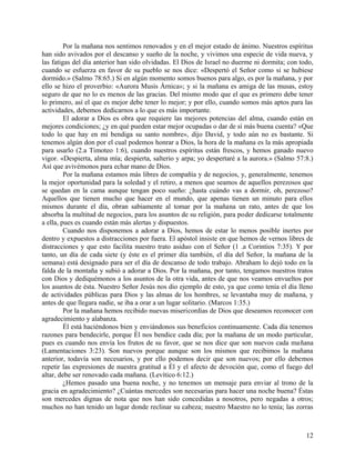 Por la mañana nos sentimos renovados y en el mejor estado de ánimo. Nuestros espíritus
han sido avivados por el descanso y sueño de la noche, y vivimos una especie de vida nueva, y
las fatigas del día anterior han sido olvidadas. El Dios de Israel no duerme ni dormita; con todo,
cuando se esfuerza en favor de su pueblo se nos dice: «Despertó el Señor como si se hubiese
dormido.» (Salmo 78:65.) Si en algún momento somos buenos para algo, es por la mañana, y por
ello se hizo el proverbio: «Aurora Musís Árnica»; y si la mañana es amiga de las musas, estoy
seguro de que no lo es menos de las gracias. Del mismo modo que el que es primero debe tener
lo primero, así el que es mejor debe tener lo mejor; y por ello, cuando somos más aptos para las
actividades, debemos dedicarnos a lo que es más importante.
El adorar a Dios es obra que requiere las mejores potencias del alma, cuando están en
mejores condiciones; ¿y en qué pueden estar mejor ocupadas o dar de sí más buena cuenta? «Que
todo lo que hay en mí bendiga su santo nombre», dijo David, y todo aún no es bastante. Si
tenemos algún don por el cual podemos honrar a Dios, la hora de la mañana es la más apropiada
para usarlo (2.a Timoteo 1:6), cuando nuestros espíritus están frescos, y hemos ganado nuevo
vigor. «Despierta, alma mía; despierta, salterio y arpa; yo despertaré a la aurora.» (Salmo 57:8.)
Así que avivémonos para echar mano de Dios.
Por la mañana estamos más libres de compañía y de negocios, y, generalmente, tenemos
la mejor oportunidad para la soledad y el retiro, a menos que seamos de aquellos perezosos que
se quedan en la cama aunque tengan poco sueño: ¿hasta cuándo vas a dormir, oh, perezoso?
Aquellos que tienen mucho que hacer en el mundo, que apenas tienen un minuto para ellos
mismos durante el día, obran sabiamente al tomar por la mañana un rato, antes de que los
absorba la multitud de negocios, para los asuntos de su religión, para poder dedicarse totalmente
a ella, pues es cuando están más alertas y dispuestos.
Cuando nos disponemos a adorar a Dios, hemos de estar lo menos posible inertes por
dentro y expuestos a distracciones por fuera. El apóstol insiste en que hemos de vernos libres de
distracciones y que esto facilita nuestro trato asiduo con el Señor (1 .a Corintios 7:35). Y por
tanto, un día de cada siete (y éste es el primer día también, el día del Señor, la mañana de la
semana) está designado para ser el día de descanso de todo trabajo. Abraham lo dejó todo en la
falda de la montaña y subió a adorar a Dios. Por la mañana, por tanto, tengamos nuestros tratos
con Dios y dediquémonos a los asuntos de la otra vida, antes de que nos veamos envueltos por
los asuntos de ésta. Nuestro Señor Jesús nos dio ejemplo de esto, ya que como tenía el día lleno
de actividades públicas para Dios y las almas de los hombres, se levantaba muy de mañana, y
antes de que llegara nadie, se iba a orar a un lugar solitario. (Marcos 1:35.)
Por la mañana hemos recibido nuevas misericordias de Dios que deseamos reconocer con
agradecimiento y alabanza.
Él está haciéndonos bien y enviándonos sus beneficios continuamente. Cada día tenemos
razones para bendecirle, porque Él nos bendice cada día; por la mañana de un modo particular,
pues es cuando nos envía los frutos de su favor, que se nos dice que son nuevos cada mañana
(Lamentaciones 3:23). Son nuevos porque aunque son los mismos que recibimos la mañana
anterior, todavía son necesarios, y por ello podemos decir que son nuevos; por ello debemos
repetir las expresiones de nuestra gratitud a Él y el afecto de devoción que, como el fuego del
altar, debe ser renovado cada mañana. (Levítico 6:12.)
¿Hemos pasado una buena noche, y no tenemos un mensaje para enviar al trono de la
gracia en agradecimiento? ¿Cuántas mercedes son necesarias para hacer una noche buena? Éstas
son mercedes dignas de nota que nos han sido concedidas a nosotros, pero negadas a otros;
muchos no han tenido un lugar donde reclinar su cabeza; nuestro Maestro no lo tenía; las zorras
12
 