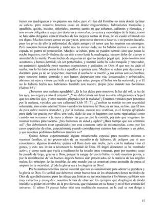 tienen sus madrigueras y los pájaros sus nidos, pero el Hijo del Hombre no tenía donde reclinar
su cabeza; pero nosotros tenemos casas en donde resguardarnos, habitaciones tranquilas y
apacibles, quizás, incluso, señoriales; tenemos camas en que echarnos, calientes y cómodas, y
nos vemos obligados a vagar por desiertos y montañas, cavernas y escondrijos de la tierra, como
se han visto obligados a hacer muchos de los mejores santos de Dios, de los cuales el mundo no
era digno. Muchos tienen camas en que yacer, pero no se atreven a hacerlo, o no pueden hacerlo,
pues les priva de ello la enfermedad de algún amigo o el temor que les inspiran sus enemigos.
Pero nosotros hemos dormido y nadie nos ha aterrorizado, no ha habido alarma a causa de la
espada, ni guerra ni persecución. Muchos se echan, pero no pueden dormir, sino que pasan la
noche inquietos, revolviéndose de un sitio a otro hasta la madrugada, sea por dolor del cuerpo o
ansiedad de la mente. Pasan noches de angustias en que no pueden pegar ojo; pero nosotros nos
acostamos y hemos dormido sin ser perturbados, y nuestro sueño ha sido tranquilo y renovador,
un paréntesis agradable entre nuestras ocupaciones y cuidados; es Dios el que nos ha dado el
sueño, nos lo ha dado como lo da a aquellos a quienes ama. Muchos se echan para descansar y
duermen, pero ya no se despiertan; duermen el sueño de la muerte, y sus camas son sus tumbas;
pero nosotros hemos dormido y nos hemos despertado otra vez, descansados y refrescados;
abrimos los ojos y vimos que todo era igual que antes, porque el Señor nos ha sostenido, y si El
no lo hubiera hecho nos habríamos hundido con nuestro propio peso cuando nos dormimos
(Salmo 3:5).
¿Tenemos una mañana agradable? ¿Es la luz dulce para nosotros; la luz del sol, la luz de
los ojos, nos regocija esto el corazón? ¿Y no deberíamos confesar nuestras obligaciones a Aquel
que nos abre los ojos, y abre nuestros párpados por la mañana? ¿Tenemos vestidos para ponernos
por la mañana, vestidos que nos calientan? (Job 37:17.) ¿Cambias tu vestido no por necesidad
solamente, sino como adorno? Estos vestidos los tenemos de Dios; es su lana, su lino, que Él nos
da para cubrir nuestra desnudez, y por la mañana, cuando nos vestimos, es el tiempo apropiado
para darle las gracias por ellos; con todo, dudo de que lo hagamos con tanta regularidad como
cuando nos sentamos a la mesa y damos las gracias por la comida, por más que tengamos las
mismas razones para hacerlo. ¿Nos hallamos en salud y ágiles? ¿Hace tiempo que nos sentimos
así? ¿No deberíamos estar agradecidos por esta constante serie de misericordias, como por los
casos especiales de ellas, especialmente cuando consideramos cuántos hay enfermos y en dolor,
y que nosotros podríamos hallarnos también así?
Quizás hemos experimentado alguna misericordia especial para nosotros mismos o
nuestras familias, al ser preservados de un incendio o de ladrones, de peligros que ni aun
conocíamos, algunos invisibles; quizás «el lloro duró una noche, pero con la mañana vino el
gozo», y esto nos invita a reconocer la bondad de Dios. El ángel destructor se ha mostrado
activo, y como saeta que vuela a medianoche ha tocado otras ventanas, pero por nuestras casas
ha pasado de largo, gracias a Dios, porque la sangre del pacto había rociado nuestros postes, y
por la ministración de los buenos ángeles hemos sido preservados de la malicia de los ángeles
malos, los príncipes de las tinieblas de este mundo que se arrastran como animales de presa al
amparo de la oscuridad. ¡Toda la gloria sea a los ángeles de Dios!
Por la mañana tenemos nuevo material que nos es suministrado para adorar la grandeza y
la gloria de Dios. Es verdad que debemos tomar buena nota de los abundantes dones recibidos de
Dios de que disfrutamos, pero las almas que limitan su reconocimiento a los bienes recibidos son
muy estrechas y encogidas; nosotros hemos de observar los ejemplos que despliegan de modo
inefable su poder en el reino de la providencia, que redundan en su honor y en el bien común del
universo. El salmo 19 parece haber sido una meditación matutina en la cual se nos dirige a
13
 