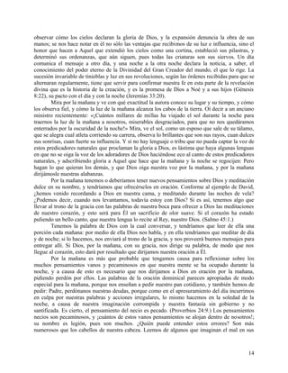 observar cómo los cielos declaran la gloria de Dios, y la expansión denuncia la obra de sus
manos; se nos hace notar en él no sólo las ventajas que recibimos de su luz e influencia, sino el
honor que hacen a Aquel que extendió los cielos como una cortina, estableció sus pilastras, y
determinó sus ordenanzas, que aún siguen, pues todas las criaturas son sus siervos. Un día
comunica el mensaje a otro día, y una noche a la otra noche declara la noticia, a saber, el
conocimiento del poder eterno de la Divinidad del Gran Creador del mundo, el que lo rige. La
sucesión invariable de tinieblas y luz en sus revoluciones, según las órdenes recibidas para que se
alternaran regularmente, tiene que servir para confirmar nuestra fe en esta parte de la revelación
divina que es la historia de la creación, y es la promesa de Dios a Noé y a sus hijos (Génesis
8:22), su pacto con el día y con la noche (Jeremías 33:20).
Mira por la mañana y ve con qué exactitud la aurora conoce su lugar y su tiempo, y cómo
los observa fiel, y cómo la luz de la mañana alcanza los cabos de la tierra. Oí decir a un anciano
ministro recientemente: «¡Cuántos millares de millas ha viajado el sol durante la noche para
traernos la luz de la mañana a nosotros, miserables desgraciados, para que no nos quedáramos
enterrados por la oscuridad de la noche!» Mira, ve el sol, como un esposo que sale de su tálamo,
que se alegra cual atleta corriendo su carrera, observa lo brillantes que son sus rayos, cuan dulces
sus sonrisas, cuan fuerte su influencia. Y si no hay lenguaje o tribu que no pueda captar la voz de
estos predicadores naturales que proclaman la gloria a Dios, es lástima que haya algunas lenguas
en que no se oiga la voz de los adoradores de Dios haciéndose eco al canto de estos predicadores
naturales, y adscribiendo gloria a Aquel que hace que la mañana y la noche se regocijen: Pero
hagan lo que quieran los demás, y que Dios oiga nuestra voz por la mañana, y por la mañana
dirijámosle nuestras alabanzas.
Por la mañana tenemos o deberíamos tener nuevos pensamientos sobre Dios y meditación
dulce en su nombre, y tendríamos que ofrecérselos en oración. Conforme al ejemplo de David,
¿hemos venido recordando a Dios en nuestra cama, y meditando durante las noches de vela?
¿Podemos decir, cuando nos levantamos, todavía estoy con Dios? Si es así, tenemos algo que
llevar al trono de la gracia con las palabras de nuestra boca para ofrecer a Dios las meditaciones
de nuestro corazón, y esto será para Él un sacrificio de olor suave. Si el corazón ha estado
puliendo un bello canto, que nuestra lengua lo recite al Rey, nuestro Dios. (Salmo 45:1.)
Tenemos la palabra de Dios con la cual conversar, y tendríamos que leer de ella una
porción cada mañana: por medio de ella Dios nos habla, y en ella tendríamos que meditar de día
y de noche; si lo hacemos, nos enviará al trono de la gracia, y nos proveerá buenos mensajes para
entregar allí. Si Dios, por la mañana, con su gracia, nos dirige su palabra, de modo que nos
llegue al corazón, esto dará por resultado que dirijamos nuestra oración a Él.
Por la mañana es más que probable que tengamos causa para reflexionar sobre los
muchos pensamientos vanos y pecaminosos en que nuestra mente se ha ocupado durante la
noche, y a causa de esto es necesario que nos dirijamos a Dios en oración por la mañana,
pidiendo perdón por ellos. Las palabras de la oración dominical parecen apropiadas de modo
especial para la mañana, porque nos enseñan a pedir nuestro pan cotidiano, y también hemos de
pedir: Padre, perdónanos nuestras deudas, porque como en el apresuramiento del día incurrimos
en culpa por nuestras palabras y acciones irregulares, lo mismo hacemos en la soledad de la
noche, a causa de nuestra imaginación corrompida y nuestra fantasía sin gobierno y no
santificada. Es cierto, el pensamiento del necio es pecado. (Proverbios 24:9.) Los pensamientos
necios son pecaminosos, y ¡cuántos de estos vanos pensamientos se alojan dentro de nosotros!;
su nombre es legión, pues son muchos. ¿Quién puede entender estos errores? Son más
numerosos que los cabellos de nuestra cabeza. Leemos de algunos que imaginan el mal en sus
14
 