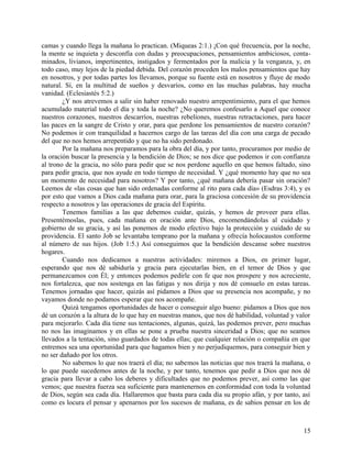 camas y cuando llega la mañana lo practican. (Miqueas 2:1.) ¡Con qué frecuencia, por la noche,
la mente se inquieta y desconfía con dudas y preocupaciones, pensamientos ambiciosos, conta-
minados, livianos, impertinentes, instigados y fermentados por la malicia y la venganza, y, en
todo caso, muy lejos de la piedad debida. Del corazón proceden los malos pensamientos que hay
en nosotros, y por todas partes los llevamos, porque su fuente está en nosotros y fluye de modo
natural. Sí, en la multitud de sueños y desvaríos, como en las muchas palabras, hay mucha
vanidad. (Eclesiastés 5:2.)
¿Y nos atrevemos a salir sin haber renovado nuestro arrepentimiento, para el que hemos
acumulado material todo el día y toda la noche? ¿No queremos confesarlo a Aquel que conoce
nuestros corazones, nuestros descarríos, nuestras rebeliones, nuestras retractaciones, para hacer
las paces en la sangre de Cristo y orar, para que perdone los pensamientos de nuestro corazón?
No podemos ir con tranquilidad a hacernos cargo de las tareas del día con una carga de pecado
del que no nos hemos arrepentido y que no ha sido perdonado.
Por la mañana nos preparamos para la obra del día, y por tanto, procuramos por medio de
la oración buscar la presencia y la bendición de Dios; se nos dice que podemos ir con confianza
al trono de la gracia, no sólo para pedir que se nos perdone aquello en que hemos faltado, sino
para pedir gracia, que nos ayude en todo tiempo de necesidad. Y ¿qué momento hay que no sea
un momento de necesidad para nosotros? Y por tanto, ¿qué mañana debería pasar sin oración?
Leemos de «las cosas que han sido ordenadas conforme al rito para cada día» (Esdras 3:4), y es
por esto que vamos a Dios cada mañana para orar, para la graciosa concesión de su providencia
respecto a nosotros y las operaciones de gracia del Espíritu.
Tenemos familias a las que debemos cuidar, quizás, y hemos de proveer para ellas.
Presentémoslas, pues, cada mañana en oración ante Dios, encomendándolas al cuidado y
gobierno de su gracia, y así las ponemos de modo efectivo bajo la protección y cuidado de su
providencia. El santo Job se levantaba temprano por la mañana y ofrecía holocaustos conforme
al número de sus hijos. (Job 1:5.) Así conseguimos que la bendición descanse sobre nuestros
hogares.
Cuando nos dedicamos a nuestras actividades: miremos a Dios, en primer lugar,
esperando que nos dé sabiduría y gracia para ejecutarlas bien, en el temor de Dios y que
permanezcamos con Él; y entonces podemos pedirle con fe que nos prospere y nos acreciente,
nos fortalezca, que nos sostenga en las fatigas y nos dirija y nos dé consuelo en estas tareas.
Tenemos jornadas que hacer, quizás así pidamos a Dios que su presencia nos acompañe, y no
vayamos donde no podamos esperar que nos acompañe.
Quizá tengamos oportunidades de hacer o conseguir algo bueno: pidamos a Dios que nos
dé un corazón a la altura de lo que hay en nuestras manos, que nos dé habilidad, voluntad y valor
para mejorarlo. Cada día tiene sus tentaciones, algunas, quizá, las podemos prever, pero muchas
no nos las imaginamos y en ellas se pone a prueba nuestra sinceridad a Dios; que no seamos
llevados a la tentación, sino guardados de todas ellas; que cualquier relación o compañía en que
entremos sea una oportunidad para que hagamos bien y no perjudiquemos, para conseguir bien y
no ser dañado por los otros.
No sabemos lo que nos traerá el día; no sabemos las noticias que nos traerá la mañana, o
lo que puede sucedemos antes de la noche, y por tanto, tenemos que pedir a Dios que nos dé
gracia para llevar a cabo los deberes y dificultades que no podemos prever, así como las que
vemos; que nuestra fuerza sea suficiente para mantenernos en conformidad con toda la voluntad
de Dios, según sea cada día. Hallaremos que basta para cada día su propio afán, y por tanto, así
como es locura el pensar y apenarnos por los sucesos de mañana, es de sabios pensar en los de
15
 