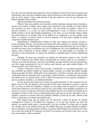 hoy, para que sea suficiente para aquel día y para sus deberes la provisión de la divina gracia que
necesitemos; para toda obra o palabra buena y para fortificarnos contra toda obra o palabra mala;
para no decir, pensar o hacer nada durante el día que pueda ser causa de que deseemos no
haberlo pensado, dicho o hecho.
Aplicación práctica de la doctrina anterior
Primero: Que estas palabras nos recuerden nuestras omisiones, porque éstas son pecado y
han de venir a juicio. ¡Cuántas veces nuestro culto matutino ha sido olvidado o ha sido rendido
con descuido! La obra, o bien no ha sido hecha, o ha sido hecha con doblez; o bien no se
presentó sacrificio, y si se hizo, ha sido el perniquebrado, el cojo, el enfermo, o bien no ha
habido oración o no ha sido dirigida propiamente, y por tanto, no se ha elevado. Hemos tenido
las misericordias de la mañana, Dios no ha fallado en su compasión y nos ha cuidado como
Padre, no obstante, no hemos hecho el servicio matutino, sino que hemos faltado de modo
vergonzoso al deber de hijos suyos.
Humillémonos verdaderamente delante de Dios esta mañana por nuestros pecados y
locura de haberle privado, con frecuencia, del honor del culto matutino, y a nosotros mismos de
sus beneficios. Dios se había llegado a nuestra despensa pensando hallar fruto, pero no lo halló, o
no halló casi nada, estuvo escuchando, pero no le hablábamos a Él o no le hablábamos bien. Con
alguna excusa minúscula lo hemos dejado y cuando se ha interrumpido la costumbre, la
conciencia se ha entumecido, nos hemos ido enfriando y probablemente la hemos abandonado
del todo.
Segundo: Os ruego que escuchéis una palabra de exhortación respecto a esto. Sé bien
cuál será la influencia que tendrá sobre la prosperidad de vuestras almas el ser constantes y
sinceros en el culto del privado, y por tanto, permitidme que haga énfasis en él con toda premura;
que Dios tenga oportunidad de oír de vosotros cada mañana; que cada mañana dirijáis a Él
vuestra oración, y que miréis hacia Él.
Tomad a conciencia vuestro culto privado y mantenedlo, no ya porque ha pasado a ser
una costumbre que habéis recibido de vuestros padres o porque es un deber que habéis recibido
orden de guardar del Señor. Dedicadle el rato estipulado y sed fieles al mismo. Que los que han
vivido hasta ahora en descuido total, se persuadan, a partir de ahora, a considerarlo como la parte
más deleitosa de su consuelo diario, como el deber más necesario en sus negocios cotidianos, y
que sea su placer constante y su cuidado permanente.
No hay persona que tenga uso de razón que pueda pretender ser una excepción de este
deber; lo que se dice de algunos se dice de todos: Orad, orad; continuad en oración y velad en
ella. Los ricos no están tan obligados a trabajar con sus manos como los pobres; los pobres no
tienen tanta obligación a dar limosna como los ricos, pero ambos están obligados igualmente a la
oración. Los ricos no están por encima de la necesidad de hacerlo, ni los pobres por debajo de ser
aceptados por Dios en ella. Nunca es demasiado pronto para que los jóvenes aprendan a orar, y
aquellos a quienes los muchos años han enseñado sabiduría, al final de sus días, obrarán como
necios si creen que ya no tienen necesidad de orar.
Que ninguno diga que no puede orar. Si estuvieras a punto de perecer de hambre
mendigarías la comida, si no hubiera otro remedio, y si ves que eres vencido por razón del
pecado, ¿no puedes pedir gracia y misericordia? ¿No eres cristiano? No digas que no puedes
orar, porque esto es tan absurdo como que un soldado dijera que no puede manejar la espada o
que un carpintero no puede manejar el hacha. ¿A qué has sido llamado en la comunión de Cristo
sino a tener por medio de Él comunión con Dios? Si no puedes orar tan bien como otros, ora tan
bien como puedas, y Dios te aceptará.
16
 