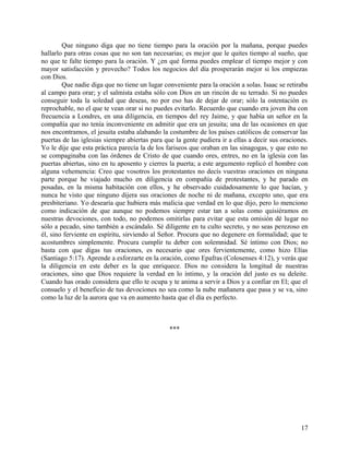 Que ninguno diga que no tiene tiempo para la oración por la mañana, porque puedes
hallarlo para otras cosas que no son tan necesarias; es mejor que le quites tiempo al sueño, que
no que te falte tiempo para la oración. Y ¿en qué forma puedes emplear el tiempo mejor y con
mayor satisfacción y provecho? Todos los negocios del día prosperarán mejor si los empiezas
con Dios.
Que nadie diga que no tiene un lugar conveniente para la oración a solas. Isaac se retiraba
al campo para orar; y el salmista estaba sólo con Dios en un rincón de su terrado. Si no puedes
conseguir toda la soledad que deseas, no por eso has de dejar de orar; sólo la ostentación es
reprochable, no el que te vean orar si no puedes evitarlo. Recuerdo que cuando era joven iba con
frecuencia a Londres, en una diligencia, en tiempos del rey Jaime, y que había un señor en la
compañía que no tenía inconveniente en admitir que era un jesuita; una de las ocasiones en que
nos encontramos, el jesuita estaba alabando la costumbre de los países católicos de conservar las
puertas de las iglesias siempre abiertas para que la gente pudiera ir a ellas a decir sus oraciones.
Yo le dije que esta práctica parecía la de los fariseos que oraban en las sinagogas, y que esto no
se compaginaba con las órdenes de Cristo de que cuando ores, entres, no en la iglesia con las
puertas abiertas, sino en tu aposento y cierres la puerta; a este argumento replicó el hombre con
alguna vehemencia: Creo que vosotros los protestantes no decís vuestras oraciones en ninguna
parte porque he viajado mucho en diligencia en compañía de protestantes, y he parado en
posadas, en la misma habitación con ellos, y he observado cuidadosamente lo que hacían, y
nunca he visto que ninguno dijera sus oraciones de noche ni de mañana, excepto uno, que era
presbiteriano. Yo desearía que hubiera más malicia que verdad en lo que dijo, pero lo menciono
como indicación de que aunque no podemos siempre estar tan a solas como quisiéramos en
nuestras devociones, con todo, no podemos omitirlas para evitar que esta omisión dé lugar no
sólo a pecado, sino también a escándalo. Sé diligente en tu culto secreto, y no seas perezoso en
él, sino ferviente en espíritu, sirviendo al Señor. Procura que no degenere en formalidad; que te
acostumbres simplemente. Procura cumplir tu deber con solemnidad. Sé íntimo con Dios; no
basta con que digas tus oraciones, es necesario que ores fervientemente, como hizo Elías
(Santiago 5:17). Aprende a esforzarte en la oración, como Epafras (Colosenses 4:12), y verás que
la diligencia en este deber es la que enriquece. Dios no considera la longitud de nuestras
oraciones, sino que Dios requiere la verdad en lo íntimo, y la oración del justo es su deleite.
Cuando has orado considera que ello te ocupa y te anima a servir a Dios y a confiar en El; que el
consuelo y el beneficio de tus devociones no sea como la nube mañanera que pasa y se va, sino
como la luz de la aurora que va en aumento hasta que el día es perfecto.
***
17
 