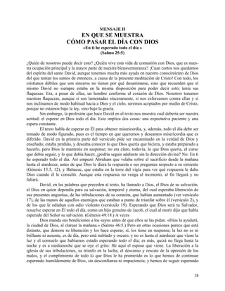 MENSAJE II
EN QUE SE MUESTRA
CÓMO PASAR EL DÍA CON DIOS
«En ti he esperado todo el día »
(Salmo 25:5)
¿Quién de nosotros puede decir esto? ¿Quién vive esta vida de comunión con Dios, que es nues-
tra ocupación principal y la mayor parte de nuestra bienaventuranza? ¡Cuan cortos nos quedamos
del espíritu del santo David, aunque tenemos mucha más ayuda en nuestro conocimiento de Dios
del que tenían los santos de entonces, a causa de la presente meditación de Cristo! Con todo, los
cristianos débiles que son sinceros no tienen por qué desanimarse, sino que recuerden que el
mismo David no siempre estaba en la misma disposición para poder decir esto; tenía sus
flaquezas. Era, a pesar de ellas, un hombre conforme al corazón de Dios. Nosotros tenemos
nuestras flaquezas, aunque si son lamentadas sinceramente, si nos esforzamos contra ellas y si
nos inclinamos de modo habitual hacia a Dios y el cielo, seremos aceptados por medio de Cristo,
porque no estamos bajo la ley, sino bajo la gracia.
Sin embargo, la profesión que hace David en el texto nos muestra cuál debería ser nuestra
actitud: el esperar en Dios todo el día. Esto implica dos cosas: una expectativa paciente y una
espera constante.
El texto habla de esperar en Él para obtener misericordia, y, además, todo el día debe ser
tomado de modo figurado, pues es el tiempo en que queremos y deseamos misericordia que es
diferido. David en la primera parte del versículo pide ser encaminado en la verdad de Dios y
enseñado; estaba perdido, y deseaba conocer lo que Dios quería que hiciera, y estaba preparado a
hacerlo, pero Dios le mantenía en suspense; no era claro, todavía, lo que Dios quería, el curso
que debía seguir, y lo que debía hacer; ¿podría seguir adelante sin la dirección divina? No: En ti
he esperado todo el día. Así empezó Abraham que velaba sobre el sacrificio desde la mañana
hasta el atardecer, antes de que Dios le diera la respuesta a sus preguntas respecto a su simiente
(Génesis 15:5, 12), y Habacuc, que estaba en la torre del vigía para ver qué respuesta le daba
Dios cuando él le consultó. Aunque esta respuesta no venga al momento, al fin llegará y no
faltará.
David, en las palabras que preceden al texto, ha llamado a Dios, el Dios de su salvación,
el Dios en quien dependía para su salvación, temporal y eterna, del cual esperaba liberación de
sus presentes angustias, de las tribulaciones de su corazón, que habían aumentado (ver versículo
17), de las manos de aquellos enemigos que estaban a punto de triunfar sobre él (versículo 2), y
de los que le odiaban con odio violento (versículo 19). Esperando que Dios será tu Salvador,
resuelve esperar en Él todo el día, como un hijo genuino de Jacob, el cual al morir dijo que había
esperado del Señor su salvación. (Génesis 49:18.) A veces
Dios manda sus bendiciones a los suyos antes de que ellos se las pidan. «Dios la ayudará,
la ciudad de Dios, al clarear la mañana.» (Salmo 46:5.) Pero en otras ocasiones parece que está
distante, que demora su liberación y los hace esperar, sí, los tiene en suspense; la luz no es ni
brillante ni ausente, es de día, pero está nublado y oscuro, y no es hasta el atardecer que viene la
luz y el consuelo que habíamos estado esperando todo el día; es más, quizá no llega hasta la
noche y es a medianoche que se oye el grito: He aquí el esposo que viene. La liberación a la
iglesia de sus tribulaciones, su triunfo en la lucha, el descanso y rescate de la opresión de los
malos, y el cumplimiento de todo lo que Dios le ha prometido es lo que hemos de continuar
esperando humildemente de Dios, sin desconfianza ni impaciencia; y hemos de seguir esperando
18
 