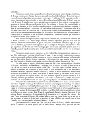 todo el día.
Aunque sea un día largo; aunque hayamos de estar esperando mucho tiempo, mucho más
de lo que pensábamos. Aunque hayamos esperado mucho, todavía hemos de esperar más, y
como el siervo del profeta, tenemos que ir siete veces (1.a Reyes 18:43) antes de percibir el
menor signo de que la misericordia se acerca. Esperábamos que la liberación de Israel tenía que
venir de esto o de aquello, pero hemos quedado decepcionados; la siega pasó, el verano acabó, y
nosotros no hemos sido salvos (Jeremías 8:20). Se prolonga el tiempo, las oportunidades se
deslizan, la época de la siega termina, cuando nosotros pensábamos que podíamos cosechar el
fruto de nuestras oraciones y esfuerzos, y la paciencia se está agotando y estamos tan lejos de la
salvación como antes; el tiempo en que el arca se queda en Quiryat-jearim es largo, mucho más
largo de lo que habíamos esperado cuando fue llevada allí; fue veinte años, de modo que toda la
casa de Israel se lamentaba en pos de Jehová, y empezaron a temer que tendrían que permanecer
en aquella oscuridad. (1.a Samuel 7:2.)
Pero aunque fue un período muy largo, es sólo como un día, y su fin es sólo conocido por
el Señor (Zacarías 14:7). Parece largo mientras estamos esperando, pero el final feliz nos
permitirá reflexionar sobre el hecho de que es corto, sólo un momento. No es más largo de lo que
Dios ha decidido, y podemos estar seguros de que su tiempo es el mejor, y de que vale la pena
que esperemos sus favores. El tiempo es largo, pero no es nada comparado con los días de la
eternidad, cuando aquellos que tuvieron paciencia serán recompensados por ello con la salvación
eterna.
Aunque sea un día oscuro, esperemos en Dios todo el día. Aunque mientras esperamos lo
que Dios hará estemos a oscuras sobre lo que Él hace y lo que es mejor para nosotros, estemos
contentos esperando en la oscuridad. Aunque no veamos ninguna señal, aunque no haya nadie
que nos diga cuánto durará, sigamos esperando el tiempo que sea, pues, aunque no sepamos lo
que Dios hace ahora, lo sabremos después, cuando se haya desvelado el misterio de Dios.
No hubo nunca un hombre más desconcertado que Job en sus tratos con Dios. «Me dirijo
al Oriente y no lo hallo; y al Occidente, y no lo percibo; si muestra su poder al Norte yo no lo
veo; al Sur me vuelvo y no lo encuentro.» (Job 23:8.) Con todo, espera confiado en que «Él
conoce mi camino; me examinará y saldré como el oro» (versículo 10), o sea aprobado y
mejorado. Dios está esperando como el refinador, y cuando el oro no necesite ser más refinado
no volverá a ser metido en el horno. «En el mar te abriste camino, y tus sendas en las muchas
aguas, y tus pisadas no dejaron rastro», con todo, estamos seguros de que su camino es en el
santuario, de modo que podemos confiar en Él. (Ver Salmo 77, versículo 13 y 19.) Y aun cuando
las nubes y la oscuridad le rodean, con todo, la justicia y el juicio son la habitación de su trono.
Aunque el día sea tempestuoso, tenemos que esperar en Dios todo el día. Aunque estamos
inmóviles, sin poder avanzar, y el viento nos es contrario y nos empuja hacia atrás, y nos rodea la
tempestad, y estamos a punto de hundirnos, no hemos de perder la esperanza; hemos de esperar y
capear la tormenta con paciencia. Nos consuela saber que Cristo está en la barca, que la causa de
la Iglesia es la causa de Cristo, pues Él la ha hecho suya; Él se halla junto a su pueblo, y por tan-
to, no hemos de temer; no cabe duda de que la barca llegará al puerto; aunque el presente Cristo
parezca dormir, las oraciones de sus discípulos le despertarán y El increpará los vientos y las
olas. Y esto no es todo, Cristo no sólo está en la barca, sino que está al timón; sea lo que sea lo
que amenace a la Iglesia, el Señor Jesús lo permite o lo hace, y Él hará que redunde para su bien.
Esta idea está expresada por las palabras de George Herbert:
Nunca desanimados, puesto que Dios escucha. Cuando el viento y las olas abofetean mi
quilla Él preserva la barca, puesto que se halla dentro. Aunque ahora parezca que está
19
 